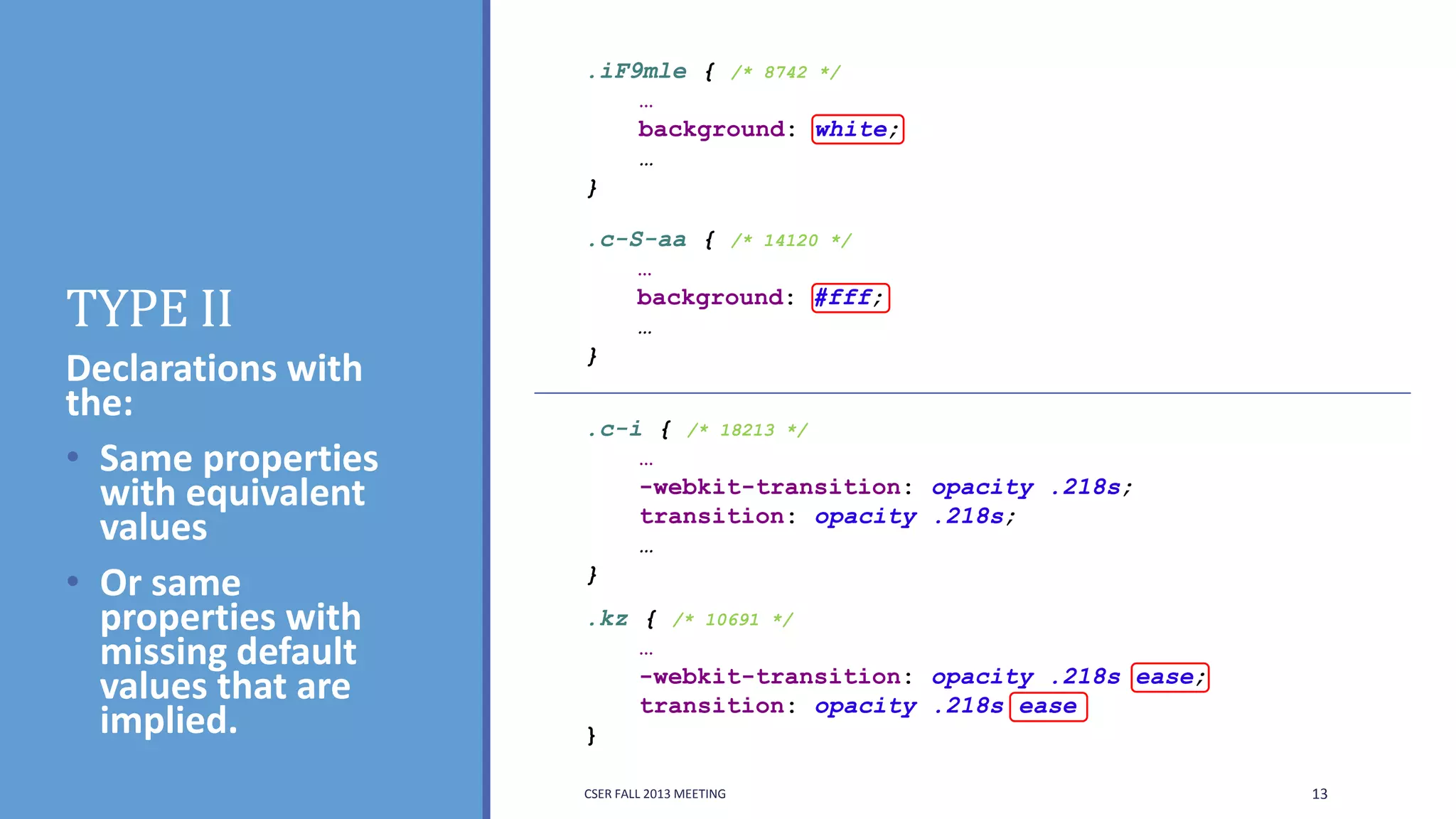 .iF9mle { /* 8742 */
…
background: white;
…
}

TYPE II
Declarations with
the:
• Same properties
with equivalent
values
• Or same
properties with
missing default
values that are
implied.

.c-S-aa { /* 14120 */
…
background: #fff;
…
}

.c-i { /* 18213 */
…
-webkit-transition: opacity .218s;
transition: opacity .218s;
…
}
.kz { /* 10691 */
…
-webkit-transition: opacity .218s ease;
transition: opacity .218s ease
}
CSER FALL 2013 MEETING

13

 
