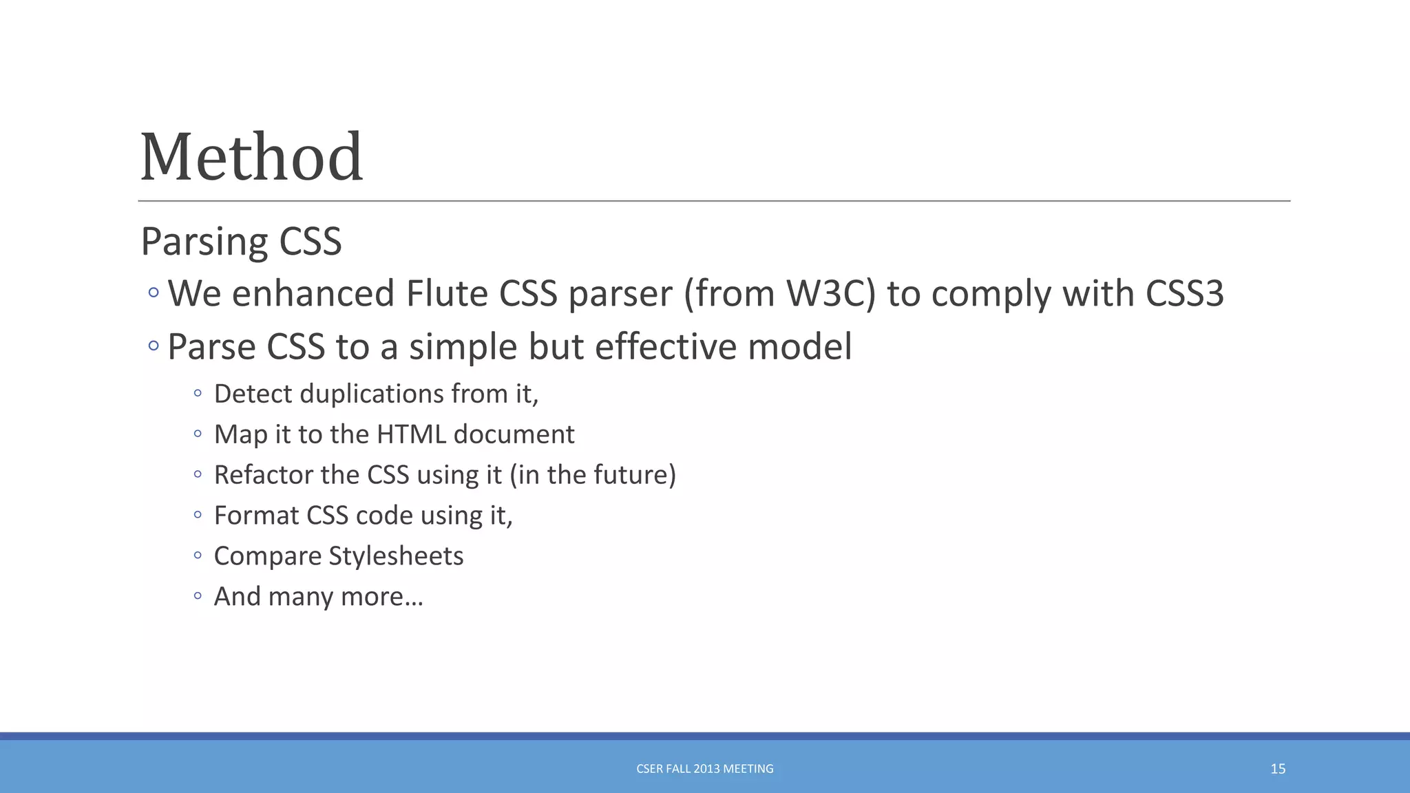 Method
Parsing CSS
◦ We enhanced Flute CSS parser (from W3C) to comply with CSS3
◦ Parse CSS to a simple but effective model
◦
◦
◦
◦
◦
◦

Detect duplications from it,
Map it to the HTML document
Refactor the CSS using it (in the future)
Format CSS code using it,
Compare Stylesheets
And many more…

CSER FALL 2013 MEETING

15

 