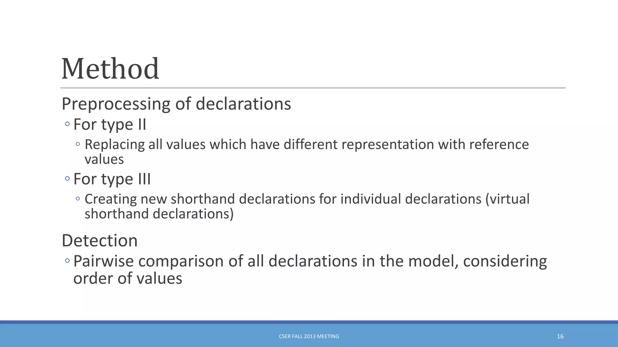 Method
Preprocessing of declarations
◦ For type II

◦ Replacing all values which have different representation with reference
values

◦ For type III
◦ Creating new shorthand declarations for individual declarations (virtual
shorthand declarations)

Detection

◦ Pairwise comparison of all declarations in the model, considering
order of values

CSER FALL 2013 MEETING

16

 