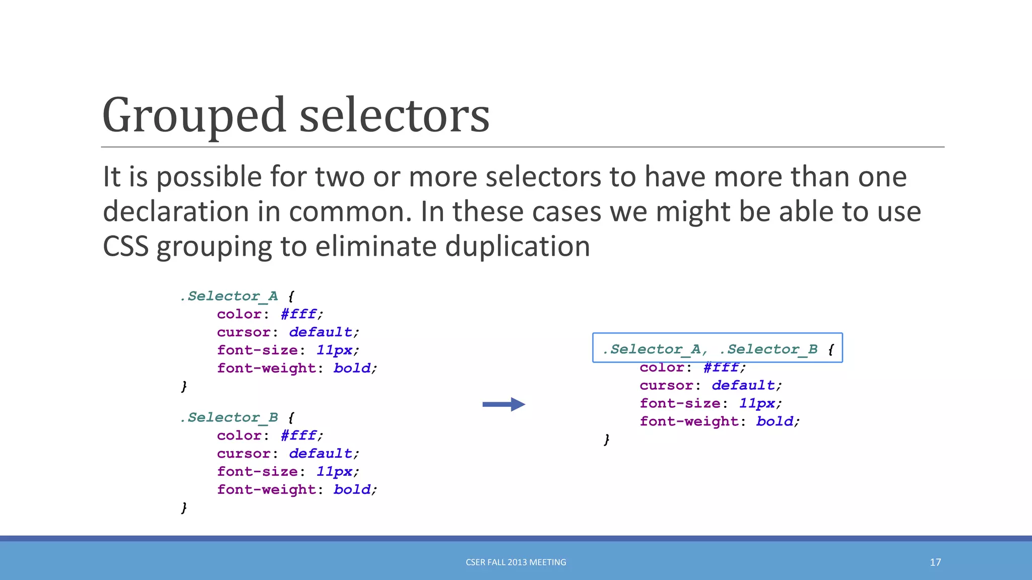 Grouped selectors
It is possible for two or more selectors to have more than one
declaration in common. In these cases we might be able to use
CSS grouping to eliminate duplication
.Selector_A {
color: #fff;
cursor: default;
font-size: 11px;
font-weight: bold;
}

.Selector_A, .Selector_B {
color: #fff;
cursor: default;
font-size: 11px;
font-weight: bold;
}

.Selector_B {
color: #fff;
cursor: default;
font-size: 11px;
font-weight: bold;
}

CSER FALL 2013 MEETING

17

 