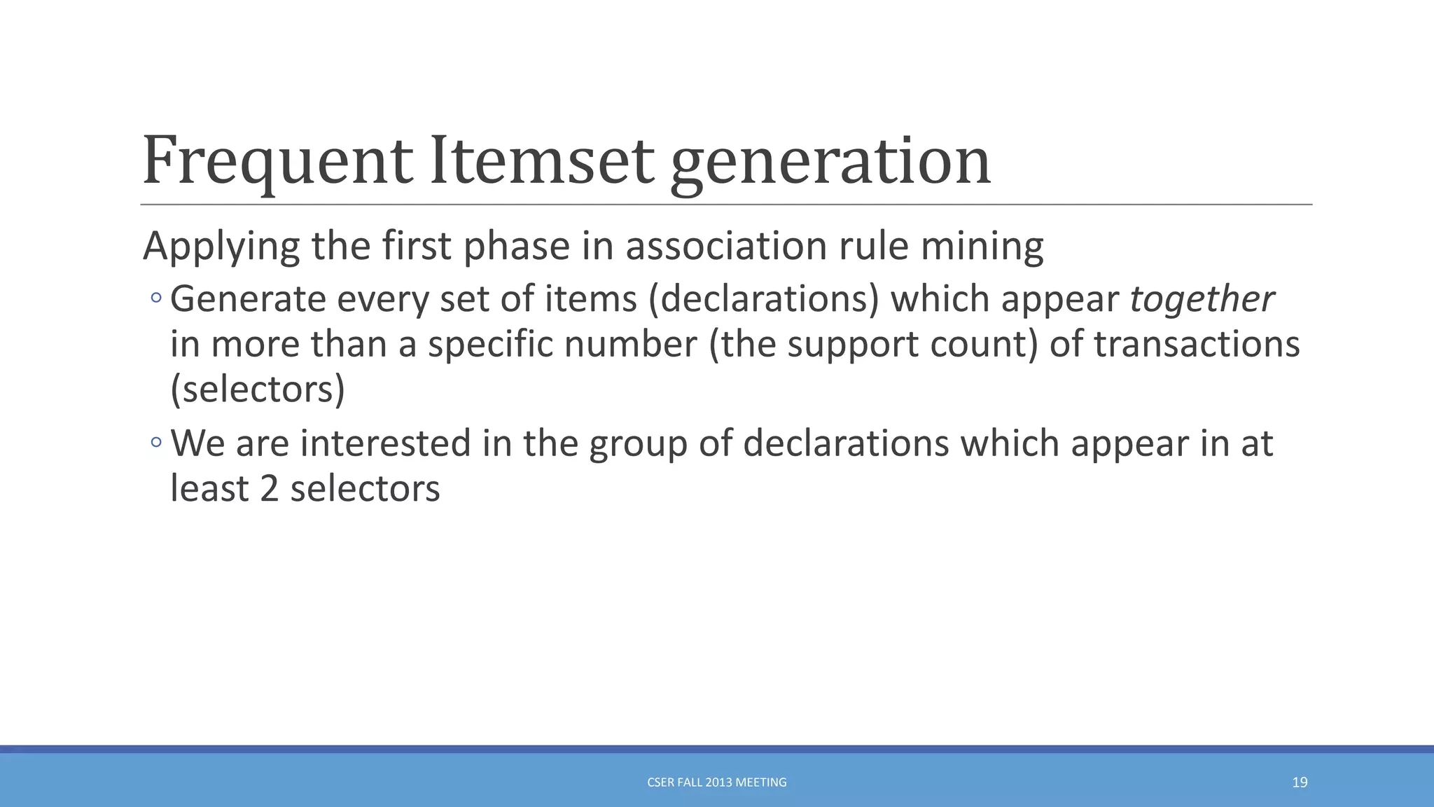 Frequent Itemset generation
Applying the first phase in association rule mining
◦ Generate every set of items (declarations) which appear together
in more than a specific number (the support count) of transactions
(selectors)
◦ We are interested in the group of declarations which appear in at
least 2 selectors

CSER FALL 2013 MEETING

19

 