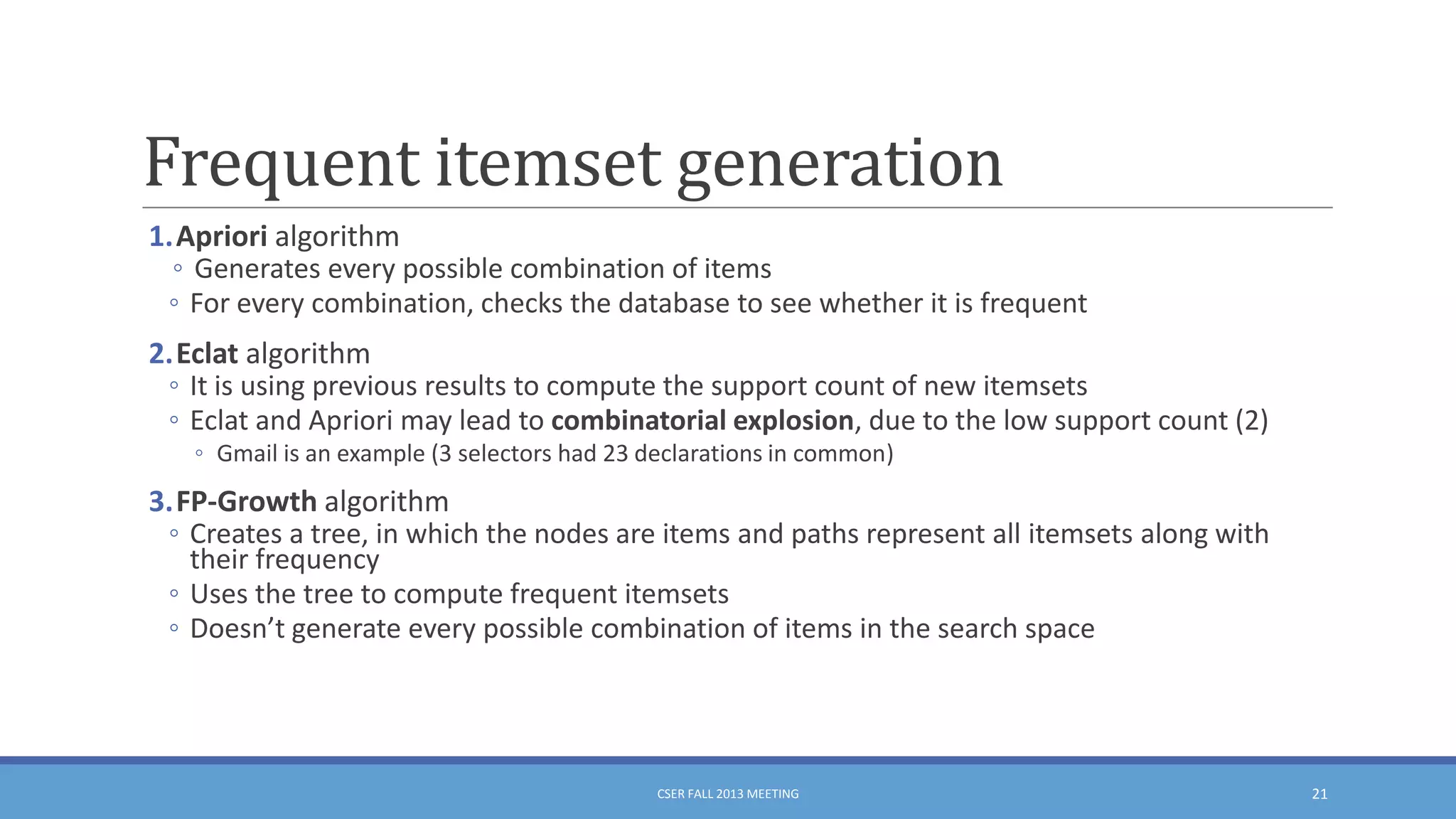Frequent itemset generation
1.Apriori algorithm
◦ Generates every possible combination of items
◦ For every combination, checks the database to see whether it is frequent
2.Eclat algorithm
◦ It is using previous results to compute the support count of new itemsets
◦ Eclat and Apriori may lead to combinatorial explosion, due to the low support count (2)
◦ Gmail is an example (3 selectors had 23 declarations in common)

3.FP-Growth algorithm
◦ Creates a tree, in which the nodes are items and paths represent all itemsets along with
their frequency
◦ Uses the tree to compute frequent itemsets
◦ Doesn’t generate every possible combination of items in the search space

CSER FALL 2013 MEETING

21

 