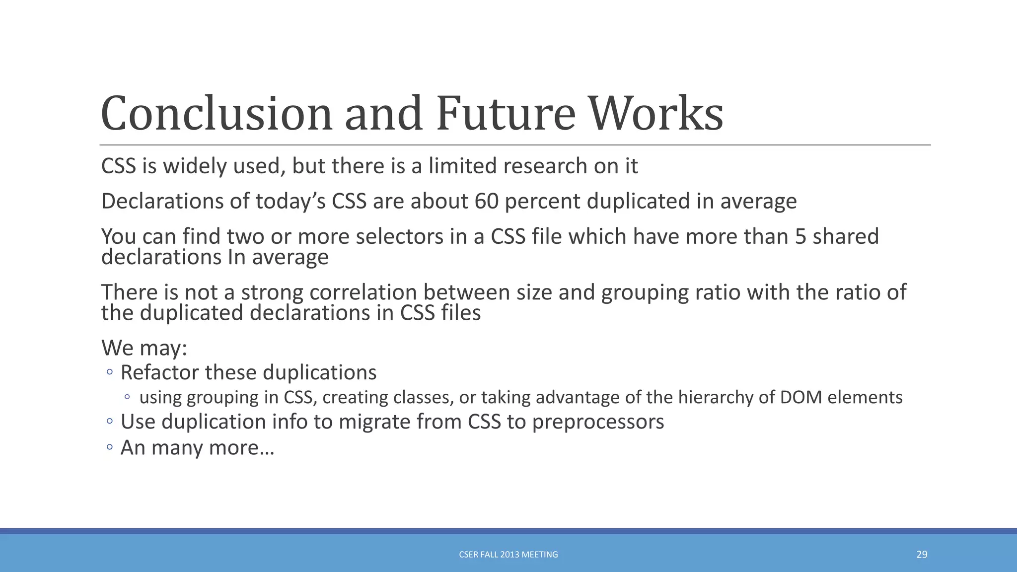 Conclusion and Future Works
CSS is widely used, but there is a limited research on it
Declarations of today’s CSS are about 60 percent duplicated in average
You can find two or more selectors in a CSS file which have more than 5 shared
declarations In average
There is not a strong correlation between size and grouping ratio with the ratio of
the duplicated declarations in CSS files
We may:
◦ Refactor these duplications
◦ using grouping in CSS, creating classes, or taking advantage of the hierarchy of DOM elements

◦ Use duplication info to migrate from CSS to preprocessors
◦ An many more…

CSER FALL 2013 MEETING

29

 