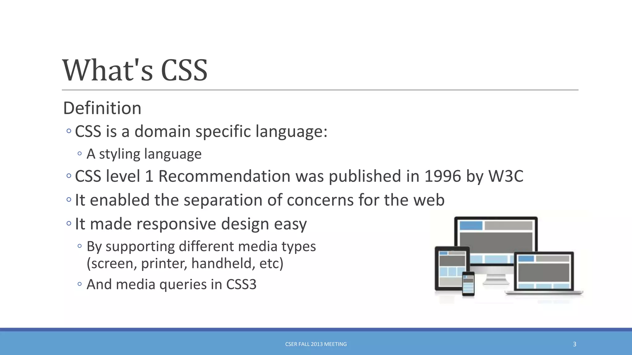What's CSS
Definition
◦ CSS is a domain specific language:
◦ A styling language

◦ CSS level 1 Recommendation was published in 1996 by W3C
◦ It enabled the separation of concerns for the web
◦ It made responsive design easy
◦ By supporting different media types
(screen, printer, handheld, etc)
◦ And media queries in CSS3

CSER FALL 2013 MEETING

3

 
