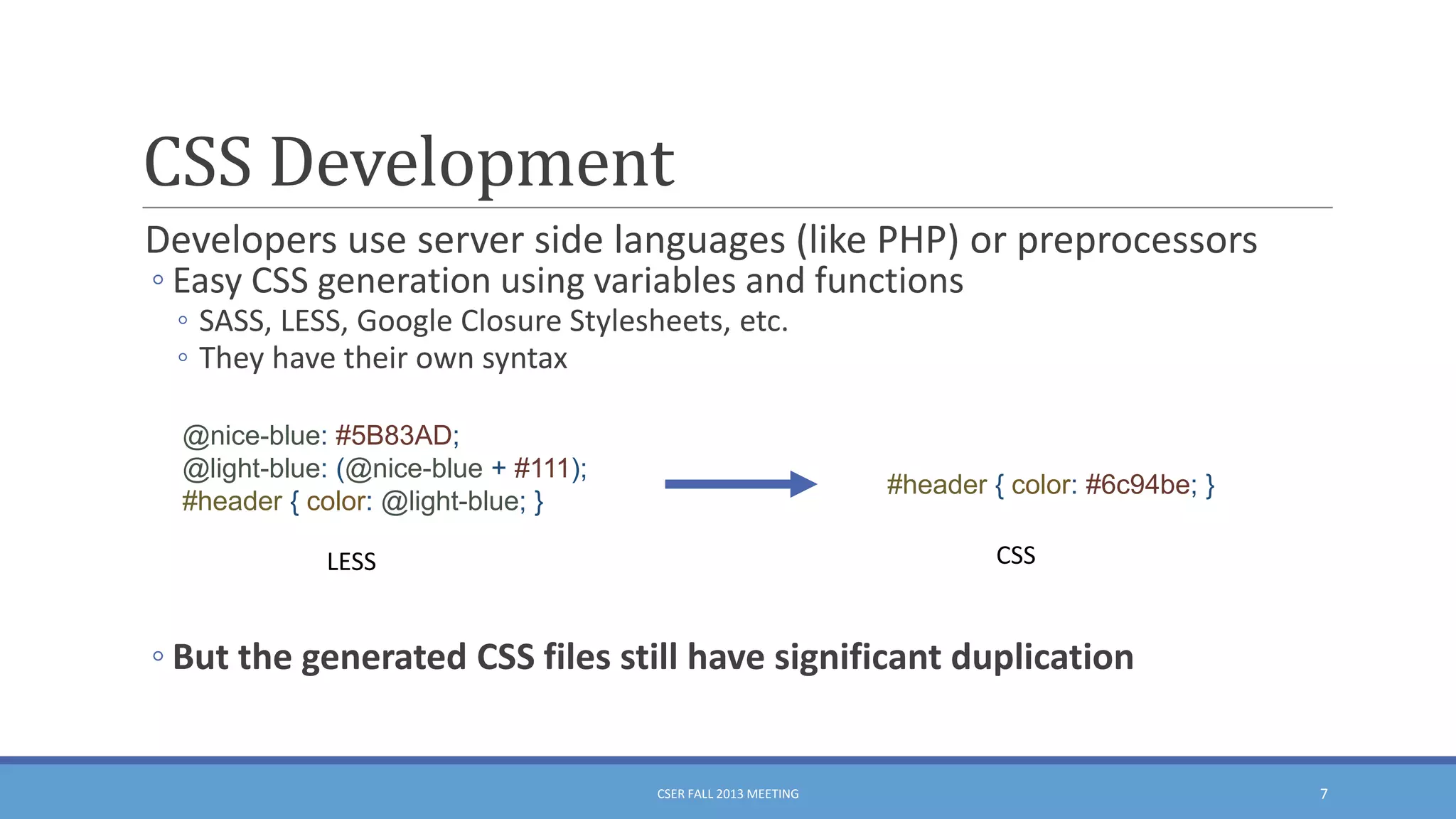 CSS Development
Developers use server side languages (like PHP) or preprocessors
◦ Easy CSS generation using variables and functions
◦ SASS, LESS, Google Closure Stylesheets, etc.
◦ They have their own syntax
@nice-blue: #5B83AD;
@light-blue: (@nice-blue + #111);
#header { color: @light-blue; }

#header { color: #6c94be; }
CSS

LESS

◦ But the generated CSS files still have significant duplication

CSER FALL 2013 MEETING

7

 