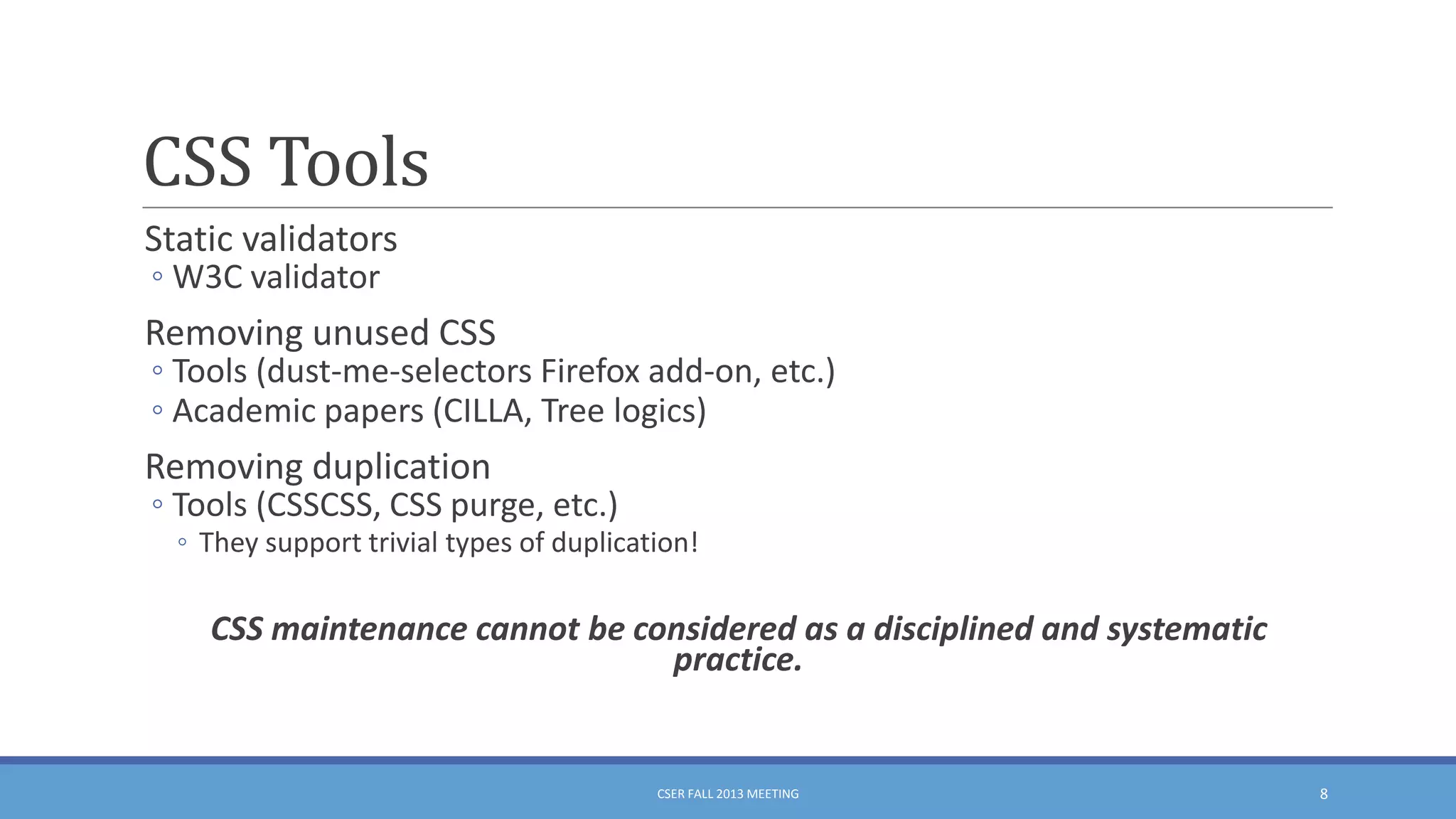 CSS Tools
Static validators
◦ W3C validator

Removing unused CSS

◦ Tools (dust-me-selectors Firefox add-on, etc.)
◦ Academic papers (CILLA, Tree logics)

Removing duplication

◦ Tools (CSSCSS, CSS purge, etc.)

◦ They support trivial types of duplication!

CSS maintenance cannot be considered as a disciplined and systematic
practice.

CSER FALL 2013 MEETING

8

 
