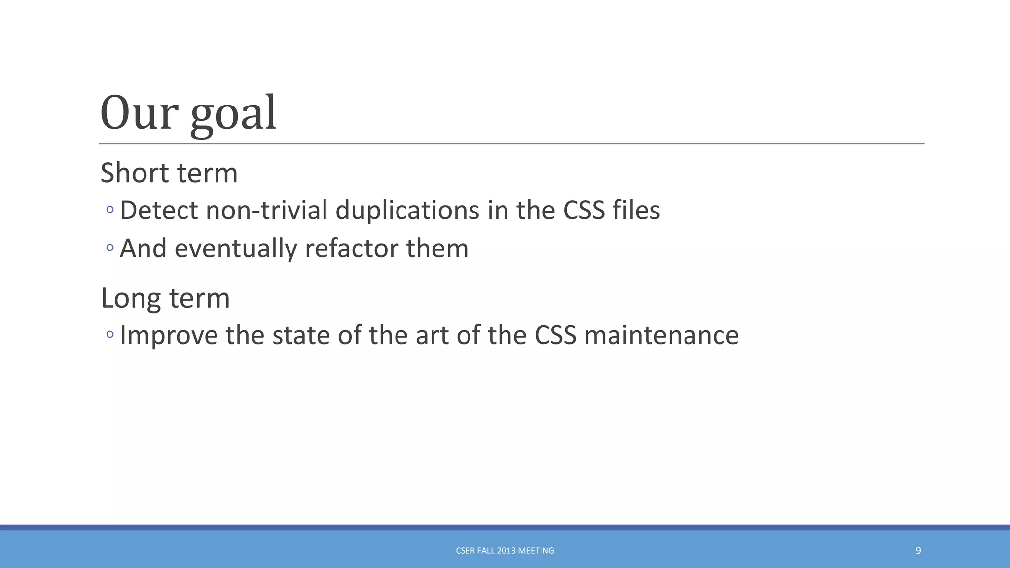 Our goal
Short term
◦ Detect non-trivial duplications in the CSS files
◦ And eventually refactor them

Long term
◦ Improve the state of the art of the CSS maintenance

CSER FALL 2013 MEETING

9

 