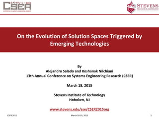 CSER 2015 March 18-19, 2015 1
On the Evolution of Solution Spaces Triggered by
Emerging Technologies
By
Alejandro Salado and Roshanak Nilchiani
13th Annual Conference on Systems Engineering Research (CSER)
March 18, 2015
Stevens Institute of Technology
Hoboken, NJ
www.stevens.edu/sse/CSER2015org
 