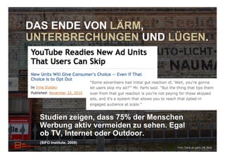 DAS ENDE VON LÄRM,
UNTERBRECHUNGEN UND LÜGEN.




  Studien zeigen, dass 75% der Menschen
  Werbung aktiv vermeiden zu sehen. Egal
  ob TV, Internet oder Outdoor.
  (SIFO Institute, 2009)
                                      Foto: Dank an gynti_46, flickr
 