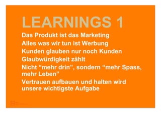 LEARNINGS 1
Das Produkt ist das Marketing
Alles was wir tun ist Werbung
Kunden glauben nur noch Kunden
Glaubwürdigkeit zählt
Nicht “mehr drin”, sondern “mehr Spass,
mehr Leben”
Vertrauen aufbauen und halten wird
unsere wichtigste Aufgabe
 