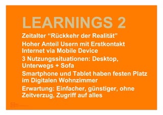 LEARNINGS 2
Zeitalter “Rückkehr der Realität”
Hoher Anteil Usern mit Erstkontakt
Internet via Mobile Device
3 Nutzungssituationen: Desktop,
Unterwegs + Sofa
Smartphone und Tablet haben festen Platz
im Digitalen Wohnzimmer
Erwartung: Einfacher, günstiger, ohne
Zeitverzug, Zugriff auf alles
 