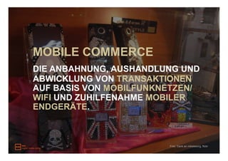 MOBILE COMMERCE
DIE ANBAHNUNG, AUSHANDLUNG UND
ABWICKLUNG VON TRANSAKTIONEN
AUF BASIS VON MOBILFUNKNETZEN/
WIFI UND ZUHILFENAHME MOBILER
ENDGERÄTE.



                        Foto: Dank an mikeleeorg, flickr
 