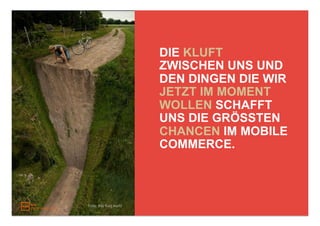 DIE KLUFT
                         ZWISCHEN UNS UND
                         DEN DINGEN DIE WIR
                         JETZT IM MOMENT
                         WOLLEN SCHAFFT
                         UNS DIE GRÖSSTEN
                         CHANCEN IM MOBILE
                         COMMERCE.



Foto: this fluid world
 