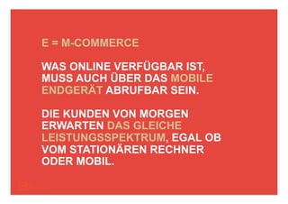 E = M-COMMERCE

WAS ONLINE VERFÜGBAR IST,
MUSS AUCH ÜBER DAS MOBILE
ENDGERÄT ABRUFBAR SEIN.

DIE KUNDEN VON MORGEN
ERWARTEN DAS GLEICHE
LEISTUNGSSPEKTRUM, EGAL OB
VOM STATIONÄREN RECHNER
ODER MOBIL.
 