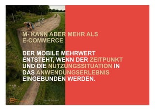 M- KANN ABER MEHR ALS
E-COMMERCE

DER MOBILE MEHRWERT
ENTSTEHT, WENN DER ZEITPUNKT
UND DIE NUTZUNGSSITUATION IN
DAS ANWENDUNGSERLEBNIS
EINGEBUNDEN WERDEN.


     Foto: this fluid world
 