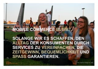 MOBILE COMMERCE BLEIBT.

SOLANGE WIR ES SCHAFFEN, DEN
ALLTAG DER KONSUMENTEN DURCH
SERVICES ZU VEREINFACHEN, DIE
ZEITGEWINN, BEQUEMLICHKEIT UND
SPASS GARANTIEREN.
                          Foto: Dank an ImageLink, flickr
 
