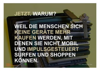 JETZT. WARUM?

WEIL DIE MENSCHEN SICH
KEINE GERÄTE MEHR
KAUFEN WERDEN, MIT
DENEN SIE NICHT MOBIL
UND IMPULSGESTEUERT
SURFEN UND SHOPPEN
KÖNNEN.
                    Foto: Dank an andyi, flickr
 