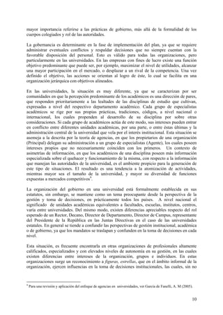 mayor importancia referirse a las prácticas de gobierno, más allá de la formalidad de los
cuerpos colegiados y rol de las autoridades.

La gobernancia es determinante en la fase de implementación del plan, ya que se requiere
administrar eventuales conflictos y respaldar decisiones que no siempre cuentan con la
favorable disposición del personal. Esto es válido para todas las organizaciones, pero
particularmente en las universidades. En las empresas con fines de lucro existe una función
objetivo predominante que puede ser, por ejemplo, maximizar el nivel de utilidades, alcanzar
una mayor participación en el mercado, o desplazar a un rival de la competencia. Una vez
definido el objetivo, las acciones se orientan al logro de éste, lo cual se facilita en una
organización jerárquica con objetivos alineados.

En las universidades, la situación es muy diferente, ya que se caracterizan por ser
comunidades en que la percepción predominante de los académicos es una dirección de pares,
que responden prioritariamente a las lealtades de las disciplinas de estudio que cultivan,
expresadas a nivel del respectivo departamento académico. Cada grupo de especialistas
académicos se rige por sus propias prácticas, tradiciones, códigos, a nivel nacional o
internacional, los cuales propenden al desarrollo de su disciplina por sobre otras
consideraciones. Si cada grupo de académicos actúa de este modo, sus intereses pueden entrar
en conflicto entre diferentes unidades académicas, por una parte, o entre éstas últimas y la
administración central de la universidad que vela por el interés institucional. Esta situación se
asemeja a la descrita por la teoría de agencias, en que los propietarios de una organización
(Principal) delegan su administración a un grupo de especialistas (Agente), los cuales poseen
intereses propios que no necesariamente coinciden con los primeros. Un contexto de
asimetrías de información, en que los académicos de una disciplina poseen más información
especializada sobre el quehacer y funcionamiento de la misma, con respecto a la información
que manejan las autoridades de la universidad, es el ambiente propicio para la generación de
este tipo de situaciones. El resultado es una tendencia a la atomización de actividades,
mientras mayor sea el tamaño de la universidad, y mayor su diversidad de funciones
expuestas a mercados competitivos9.

La organización del gobierno en una universidad está formalmente establecida en sus
estatutos, sin embargo, se mantiene como un tema preocupante desde la perspectiva de la
gestión y toma de decisiones, en prácticamente todos los países. A nivel nacional el
significado de unidades académicas equivalentes a facultades, escuelas, institutos, centros,
varía entre universidades. Del mismo modo, existen diferencias apreciables respecto del rol
esperado de un Rector, Decano, Director de Departamento, Director de Campus, representante
del Presidente de la República en las Juntas Directivas en el caso de las universidades
estatales. En general se tiende a confundir las perspectivas de gestión institucional, académica
o de gobierno, ya que los mandatos se traslapan y confunden en la toma de decisiones en cada
nivel.

Esta situación, es frecuente encontrarla en otras organizaciones de profesionales altamente
calificados, especializados y con elevados niveles de autonomía en su gestión, en las cuales
existen diferencias entre intereses de la organización, grupos e individuos. En estas
organizaciones surge un reconocimiento a figuras, estrellas, que en el ámbito informal de la
organización, ejercen influencias en la toma de decisiones institucionales, las cuales, sin no


9
    Para una revisión y aplicación del enfoque de agencias en universidades, ver García de Fanelli, A. M (2005).


                                                                                                               10
 