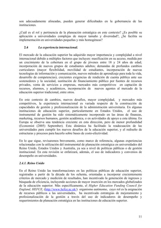 son adecuadamente alineadas, pueden generar dificultades en la gobernancia de las
instituciones.

¿Cuál es el rol y pertinencia de la planeación estratégica en este contexto? ¿Es posible su
aplicación a universidades complejas de mayor tamaño y diversidad?, ¿Se facilita su
implementación en universidades pequeñas y más homogéneas?

   2.4        La experiencia internacional.

El mercado de la educación superior ha adquirido mayor importancia y complejidad a nivel
internacional debido a múltiples factores que incluyen: masificación en su acceso, medida por
un crecimiento de la cobertura en el grupo de jóvenes entre 18 y 24 años de edad;
incorporación de nuevos grupos de estudiantes adultos; demandas de profundos cambios
curriculares (mayor flexibilidad, movilidad de estudiantes, incorporación de nuevas
tecnologías de información y comunicación, nuevos métodos de aprendizaje para toda la vida,
desarrollo de competencias), crecientes exigencias de rendición de cuenta pública ante sus
sostenedores y la sociedad, sustitución de financiamiento público por fuentes de recursos
privados, venta de servicios a empresas, mercados más competitivos en captación de
recursos, alumnos, y académicos, incorporación de nuevos agentes al mercado de la
educación superior tradicional, entre otros.

En este contexto de cambios, nuevos desafíos, mayor complejidad, y mercados más
competitivos, la experiencia internacional es variada respecto de la construcción de
capacidades de gestión y profesionalización de la administración universitaria. En algunas
instituciones de educación superior, particularmente en Estados Unidos, el uso de
instrumental de gestión ha sido sistemáticamente incorporado en las áreas de finanzas,
marketing, recursos humanos, gestión académica, o en actividades de apoyo a esta última. En
Europa se observa una tendencia creciente en esta dirección, pero de menor profundidad
(Economist (2005) September). Esta dinámica ha facilitado la readecuación de las
universidades para cumplir los nuevos desafíos de la educación superior, y el rediseño de
estructuras y procesos para hacerlo sobre bases de costo-efectividad.

En lo que sigue, revisaremos brevemente, como marco de referencia, algunas experiencias
relacionadas con la utilización del instrumental de planeación estratégica en universidades del
Reino Unido, Estados Unidos y Australia, ya sea a nivel de políticas públicas o de gestión
institucional. En esta revisión se enfatizará, además, el uso de indicadores y convenios de
desempeño en universidades.

2.4.1. Reino Unido

En el Reino Unido las transformaciones en las políticas públicas de educación superior,
registradas a partir de la década de los ochenta, orientadas a incorporar crecientemente
criterios de mercado y medición de resultados, han incentivado la generación de ingresos y
búsqueda de eficiencia, incluyendo acciones de mayor inserción en los mercados globalizados
de la educación superior. Más específicamente, el Higher Education Funding Council for
England, HEFCE, (http://www.hefce.ac.uk/) organismo autónomo, cuyo rol es la asignación
de recursos públicos a las universidades, ha incentivado estrategias de mejoramiento y
profesionalización de la gestión a través del uso de indicadores de desempeño y
requerimientos de planeación estratégica en las instituciones de educación superior.



                                                                                            11
 