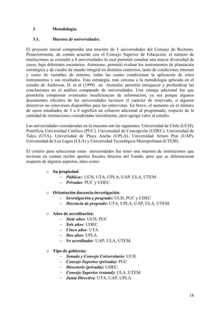 3          Metodología.

   3.1.       Muestra de universidades.

El proyecto inicial comprendía una muestra de 5 universidades del Consejo de Rectores.
Posteriormente, de común acuerdo con el Consejo Superior de Educación, el número de
instituciones se extendió a 8 universidades lo cual permitió estudiar una mayor diversidad de
casos, bajo diferentes escenarios. Asimismo, permitió evaluar los instrumentos de planeación
estratégica y de cuadro de mando integral en distintos contextos, tanto de condiciones internas
y como de variables de entorno, todas las cuales condicionan la aplicación de estos
instrumentos y sus resultados. Esta estrategia, más cercana a la metodología aplicada en el
estudio de Anderson, D. et al (1999) en Australia, permitió enriquecer y profundizar las
conclusiones en el análisis comparado de universidades. Una ventaja adicional fue que
permitiría compensar eventuales insuficiencias de información, ya sea porque algunos
documentos oficiales de las universidades tuviesen el carácter de reservado, o algunos
directivos no estuviesen disponibles para las entrevistas. En breve, el aumento en el número
de casos estudiados de 5 a 8 significó un esfuerzo adicional al programado, respecto de la
cantidad de instituciones consideradas inicialmente, pero agregó valor al estudio.

Las universidades consideradas en la muestra son las siguientes: Universidad de Chile (UCH),
Pontificia Universidad Católica (PUC), Universidad de Concepción (UDEC), Universidad de
Talca (UTA), Universidad de Playa Ancha (UPLA), Universidad Arturo Prat (UAP),
Universidad de Los Lagos (ULA) y Universidad Tecnológica Metropolitana (UTEM).

El criterio para seleccionar estas universidades fue tener una muestra de instituciones que
tuvieran en común recibir aportes fiscales directos del Estado, pero que se diferenciaran
respecto de algunos aspectos, tales como:

           o Su propiedad:
                − Públicas: UCH, UTA, UPLA, UAP, ULA, UTEM.
                − Privadas: PUC y UDEC.

           o Orientación docencia-investigación:
                − Investigación y posgrado: UCH, PUC y UDEC
                − Docencia de pregrado: UTA, UPLA, UAP, ULA, UTEM.

           o Años de acreditación:
               − Siete años: UCH, PUC
               − Seis años: UDEC
               − Cinco años: UTA
               − Dos años: UPLA
               − No acreditadas: UAP, ULA, UTEM.

           o Tipo de gobierno:
                − Senado y Consejo Universitario: UCH.
                − Consejo Superior (privada): PUC
                − Directorio (privada): UDEC.
                − Consejo Superior (estatal): ULA, UTEM
                − Junta Directiva: UTA, UAP, UPLA.


                                                                                            18
 