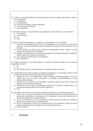 24. ¿Utiliza su universidad indicadores de desempeño para evaluar el progreso sobre planes y metas de
    corto y largo plazo?
    i) Sí, totalmente.
    ii) Sí, parcialmente.
    iii) Sólo utiliza indicadores en forma esporádica.
    iv) No hace seguimiento del plan.
    v) Otro (especificar).

25 ¿Considera usted que su universidad rinde, adecuadamente, cuentas públicas a sus sostenedores?
    i) Si, totalmente
    ii) Sí, parcialmente.
    iii) No.
    iv) Otro.

26. ¿Cómo se realiza, principalmente, la rendición de cuenta pública en su universidad?
     i) Se publica un documento dando cuenta a los sostenedores de los avances de los principales
          objetivos y metas formulados previamente explicando las razones de las desviaciones en sus
          resultados.
     ii) El rector publica una cuenta general, aunque no necesariamente vincula objetivos y metas
          anuales con explicación de sus resultados.
     iii) Se publica un documento con un sistema de indicadores de desempeño sistemáticos que permite
          efectuar seguimiento integral de la institución.
     iv) No se entrega una cuenta anual a los sostenedores.
     v) Otro (especificar).

27. ¿Publica anualmente su universidad balances y estados de resultados auditados por una empresa
independiente externa?
    i) Si.
    ii) No.
    iii) No lo publica, pero los tiene disponibles si un organismo externo los solicita.

28. Considerando los dos últimos periodos de planeación estratégica en su universidad, ¿definiría usted
    los planes de desarrollo institucional como predominantemente?:
    i) Normativos, esto es, son aspiracionales y hacen referencia en términos generales a lo que se
         debiera hacer, pero sus metas, instrumentos y estrategias de implementación no están
         suficientemente alineados.
    ii) Indicativos, esto es, instruyen a las facultades y organismos sobre las metas que se espera que
         alcancen, pero sin efectuar seguimiento.
    iii) Publicitario, esto es, el plan es absolutamente referencial, tiene objetivos promocionales, y no
         necesariamente guarda relación con los planes operativos.
    iv) Otro.

29. ¿Describiría usted la fase de monitoreo de la planeación estratégica, como predominantemente?:
    i) Activa, esto es, se hace un seguimiento de los indicadores buscando las causas que determinan
         desviaciones significativas en el progreso de las actividades, lo cual tiene consecuencias en
         acciones de mejoramiento y retroalimentación.
    ii) Activa sin consecuencias, esto es, el seguimiento incluye razones que explican los resultados,
         pero no tiene consecuencias, ni retroalimentación.
    iii) Pasiva, el seguimiento se limita a una aceptación pasiva de la información recibida, sin buscar
         mayores explicaciones de los resultados y sin que tenga consecuencias.
    iv) No hay monitoreo.




4.           Resultados.




                                                                                                            24
 