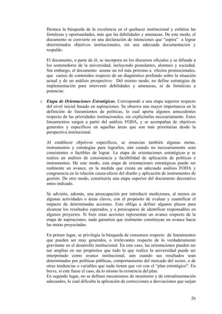 Destaca la búsqueda de la excelencia en el quehacer institucional y enfatiza las
   fortalezas y oportunidades, más que las debilidades y amenazas. De este modo, el
   documento se convierte en una declaración de intenciones que “aspira” a lograr
   determinados objetivos institucionales, sin una adecuada documentación y
   respaldo.

   El documento, o parte de él, se incorpora en los discursos oficiales y se difunde a
   los sostenedores de la universidad, incluyendo postulantes, alumnos y sociedad.
   Sin embargo, el documento asume un rol más próximo a efectos promocionales,
   que carece de contenidos respecto de un diagnóstico profundo sobre la situación
   actual y de un análisis prospectivo. Del mismo modo, no define estrategias de
   implementación para intervenir debilidades y amenazas, ni de fortalezas a
   potenciar.

o Etapa de Orientaciones Estratégicas. Corresponde a una etapa superior respecto
  del nivel inicial basado en aspiraciones. Se observa una mayor importancia en la
  definición de lineamientos de políticas, lo cual aporta algunos antecedentes
  respecto de las prioridades institucionales, sin explicitarlas necesariamente. Estos
  lineamientos surgen a partir del análisis FODA, y se acompañan de objetivos
  generales y específicos en aquellas áreas que son más prioritarias desde la
  perspectiva institucional.

   Al establecer objetivos específicos, se enuncian también algunas metas,
   instrumentos y estrategias para lograrlos, aún cuando no necesariamente sean
   consistentes o factibles de lograr. La etapa de orientaciones estratégicas p se
   realiza un análisis de consistencia y factibilidad de aplicación de políticas e
   instrumentos. De este modo, esta etapa de orientaciones estratégicas puede ser
   realmente un avance, en la medida que exista un adecuado análisis FODA y
   congruencia en la relación causa-efecto del diseño y aplicación de instrumentos de
   gestión. De otro modo, constituiría una etapa superior del documento decorativo
   antes indicado.

   Se advierte, además, una preocupación por introducir mediciones, al menos en
   algunas actividades o áreas claves, con el propósito de evaluar y cuantificar el
   impacto de determinadas acciones. Esto obliga a definir algunos plazos para
   alcanzar los resultados esperados, y a preocuparse de identificar responsables en
   algunos proyectos. Si bien estas acciones representan un avance respecto de la
   etapa de aspiraciones, nada garantiza que realmente constituyan un avance hacia
   las metas proyectadas.

   En primer lugar, se privilegia la búsqueda de consensos respecto de lineamientos
   que pueden ser muy generales, o irrelevantes respecto de lo verdaderamente
   gravitante en el desarrollo institucional. En este caso, las orientaciones pueden ser
   tan amplias en sus propósitos que todo lo que realice la universidad puede ser
   interpretado como avance institucional, aún cuando sus resultados sean
   determinados por políticas públicas, comportamiento del mercado del sector, o de
   otras tendencias o variables que nada tienen que ver con el “plan estratégico”. En
   breve, si este fuese el caso, da lo mismo la existencia del plan.
   En segundo lugar, no se definen mecanismos de monitoreo y de retroalimentación
   adecuados, lo cual dificulta la aplicación de correcciones a desviaciones que surjan


                                                                                     26
 