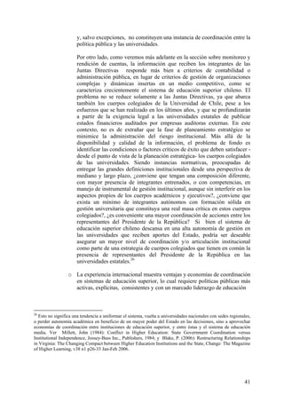 y, salvo excepciones, no constituyen una instancia de coordinación entre la
                      política pública y las universidades.

                      Por otro lado, como veremos más adelante en la sección sobre monitoreo y
                      rendición de cuentas, la información que reciben los integrantes de las
                      Juntas Directivas responde más bien a criterios de contabilidad o
                      administración pública, en lugar de criterios de gestión de organizaciones
                      complejas y dinámicas insertas en un medio competitivo, como se
                      caracteriza crecientemente el sistema de educación superior chileno. El
                      problema no se reduce solamente a las Juntas Directivas, ya que abarca
                      también los cuerpos colegiados de la Universidad de Chile, pese a los
                      esfuerzos que se han realizado en los últimos años, y que se profundizarán
                      a partir de la exigencia legal a las universidades estatales de publicar
                      estados financieros auditados por empresas auditoras externas. En este
                      contexto, no es de extrañar que la fase de planeamiento estratégico se
                      minimice la administración del riesgo institucional. Más allá de la
                      disponibilidad y calidad de la información, el problema de fondo es
                      identificar las condiciones o factores críticos de éxito que deben satisfacer -
                      desde el punto de vista de la planeación estratégica- los cuerpos colegiados
                      de las universidades. Siendo instancias normativas, preocupadas de
                      entregar las grandes definiciones institucionales desde una perspectiva de
                      mediano y largo plazo, ¿conviene que tengan una composición diferente,
                      con mayor presencia de integrantes entrenados, o con competencias, en
                      manejo de instrumental de gestión institucional, aunque sin interferir en los
                      aspectos propios de los cuerpos académicos y ejecutivos?, ¿conviene que
                      exista un mínimo de integrantes autónomos con formación sólida en
                      gestión universitaria que constituya una real masa crítica en estos cuerpos
                      colegiados?, ¿es conveniente una mayor coordinación de acciones entre los
                      representantes del Presidente de la República? Si bien el sistema de
                      educación superior chileno descansa en una alta autonomía de gestión en
                      las universidades que reciben aportes del Estado, podría ser deseable
                      asegurar un mayor nivel de coordinación y/o articulación institucional
                      como parte de una estrategia de cuerpos colegiados que tienen en común la
                      presencia de representantes del Presidente de la República en las
                      universidades estatales.26

                  o La experiencia internacional muestra ventajas y economías de coordinación
                    en sistemas de educación superior, lo cual requiere políticas públicas más
                    activas, explícitas, consistentes y con un marcado liderazgo de educación



26
   Esto no significa una tendencia a uniformar el sistema, vuelta a universidades nacionales con sedes regionales,
o perder autonomía académica en beneficio de un mayor poder del Estado en las decisiones, sino a aprovechar
economías de coordinación entre instituciones de educación superior, y entre éstas y el sistema de educación
media. Ver Millett, John (1984): Conflict in Higher Education: State Government Coordination versus
Institutional Independence, Jossey-Bass Inc., Publishers, 1984; y Blake, P. (2006): Restructuring Relationships
in Virginia: The Changing Compact between Higher Education Institutions and the State, Change: The Magazine
of Higher Learning, v38 n1 p26-33 Jan-Feb 2006.




                                                                                                              41
 