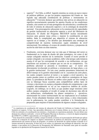 o superior27. En Chile, es difícil lograrlo mientras no exista un nuevo marco
                   de políticas públicas, ya que los propios organismos del Estado no han
                   logrado una adecuada coordinación de políticas e instrumentos en
                   educación.28 Conviene destacar que políticas más activas en educación no
                   significa necesariamente aumentar los aportes fiscales en las condiciones
                   actuales, sino asumir un rol más protagónico de articulación y coordinación
                   de todo el sistema de educación superior y en la estrategia de desarrollo
                   nacional. Una preocupación subyacente es la construcción de capacidades
                   de gestión institucional en educación superior a nivel del Ministerio de
                   Educación. El diseño del Programa MECESUP incluía inicialmente
                   recursos para generar masa crítica y mejorar la coordinación en este
                   ámbito, dada la complejidad que adquiriría el sistema de educación
                   superior en el tiempo, y los desafíos que demandaría una estrategia de
                   competitividad de nuestras instituciones según estándares de nivel
                   internacional. Sin embargo, el avance de estudios técnicos, y propuestas de
                   acción ha sido lento en estas materias.

                 o Finalmente, conviene destacar una vez más que el liderazgo del rector es
                   fundamental en la etapa de diseño del plan estratégico, así como el del
                   cuerpo colegiado máximo de la institución. Cuando el rector preside el
                   cuerpo colegiado y un consejo académico, debe velar porque cada instancia
                   asuma el rol que les corresponde de acuerdo a sus atribuciones, sin que
                   interfieran con acciones en campos que no son de su competencia. Un
                   problema adicional se presenta si recordamos que el rector está
                   directamente involucrado en políticas y orientaciones de largo plazo, y en
                   la gestión institucional. En este caso, pueden presentarse situaciones de
                   difícil manejo en la gestión relacionados con la coyuntura de corto plazo,
                   los cuales compete resolver al rector y su equipo a nivel ejecutivo, los
                   cuales pueden entrar en conflicto con los objetivos estratégicos de largo
                   plazo. La presidencia del Rector en ambos casos puede ser una ventaja si
                   con su liderazgo busca acuerdos para compatibilizar ambos tipos de
                   visiones y decisiones en cuerpos colegiados dotados de competencias y que
                   cumplen adecuadamente su rol en sus respectivos ámbitos de acción.
                   Lograrlo, sin embargo, no es fácil, ya que pueden surgir tensiones entre
                   ambos cuerpos colegiados al invadir el campo de decisiones más allá de
                   sus atribuciones, confundiendo los planos normativos y ejecutivos,
                   minimizando los costos institucionales de sus implicancias en el mediano
                   plazo. Existe abundante literatura sobre estos temas, y otros relacionados
                   con la gobernancia, los cuales pueden contribuir a la formulación de
                   propuestas para mejorar el funcionamiento de algunos cuerpos colegiados.

27
   La experiencia de coordinación del sistema de educación del Estado de California en Estados Unidos es
ilustrativa al respecto. Si bien hay apreciables diferencias con el sistema chileno, no es menos cierto, que en
Chile los estímulos a la coordinación son mínimos, y focalizados en experiencias puntuales. En este último caso
destacan los esfuerzos realizados a través del Programa Mecesup en docencia, y a través de algunos programas
de CONICYT y CORFO, especialmente, en investigación aplicada.
28
   Esta situación ha comenzado a cambiar, aunque levemente, al menos en la preocupación del Estado por aplicar
criterios de evaluación de impacto en algunos instrumentos de políticas de educación superior; por ejemplo,
administración del sistema de becas de posgrado y la política de desarrollo de capital humano avanzado en el
sistema nacional de innovación. Si bien este es un avance, no representa una estrategia de educación, sino que
obedece a una política de la Dirección de Presupuestos del Ministerio de Hacienda como parte de acuerdos
logrados en la aprobación del Presupuesto General de la Nación.


                                                                                                            42
 