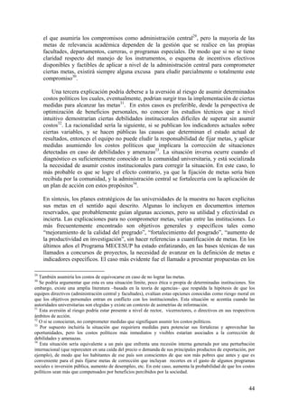 el que asumiría los compromisos como administración central29, pero la mayoría de las
     metas de relevancia académica dependen de la gestión que se realice en las propias
     facultades, departamentos, carreras, o programas especiales. De modo que si no se tiene
     claridad respecto del manejo de los instrumentos, o esquema de incentivos efectivos
     disponibles y factibles de aplicar a nivel de la administración central para comprometer
     ciertas metas, existirá siempre alguna excusa para eludir parcialmente o totalmente este
     compromiso30.

         Una tercera explicación podría deberse a la aversión al riesgo de asumir determinados
     costos políticos los cuales, eventualmente, podrían surgir tras la implementación de ciertas
     medidas para alcanzar las metas31. En estos casos es preferible, desde la perspectiva de
     optimización de beneficios personales, no conocer los estudios técnicos que a nivel
     intuitivo demostrarían ciertas debilidades institucionales difíciles de superar sin asumir
     costos32. La racionalidad sería la siguiente, si se publican los indicadores actuales sobre
     ciertas variables, y se hacen públicas las causas que determinan el estado actual de
     resultados, entonces el equipo no puede eludir la responsabilidad de fijar metas, y aplicar
     medidas asumiendo los costos políticos que implicara la corrección de situaciones
     detectadas en caso de debilidades y amenazas33. La situación inversa ocurre cuando el
     diagnóstico es suficientemente conocido en la comunidad universitaria, y está socializada
     la necesidad de asumir costos institucionales para corregir la situación. En este caso, lo
     más probable es que se logre el efecto contrario, ya que la fijación de metas sería bien
     recibida por la comunidad, y la administración central se fortalecería con la aplicación de
     un plan de acción con estos propósitos34.

     En síntesis, los planes estratégicos de las universidades de la muestra no hacen explícitas
     sus metas en el sentido aquí descrito. Algunas lo incluyen en documentos internos
     reservados, que probablemente guían algunas acciones, pero su utilidad y efectividad es
     incierta. Las explicaciones para no comprometer metas, varían entre las instituciones. Lo
     más frecuentemente encontrado son objetivos generales y específicos tales como
     “mejoramiento de la calidad del pregrado”, “fortalecimiento del posgrado”, “aumento de
     la productividad en investigación”, sin hacer referencias a cuantificación de metas. En los
     últimos años el Programa MECESUP ha estado enfatizando, en las bases técnicas de sus
     llamados a concursos de proyectos, la necesidad de avanzar en la definición de metas e
     indicadores específicos. El caso más evidente fue el llamado a presentar propuestas en los

29
   También asumiría los costos de equivocarse en caso de no lograr las metas.
30
   Se podría argumentar que esta es una situación límite, poco ética o propia de determinadas instituciones. Sin
embargo, existe una amplia literatura –basada en la teoría de agencias– que respalda la hipótesis de que los
equipos directivos (administración central y facultades), evalúan estas opciones conocidas como riesgo moral en
que los objetivos personales entran en conflicto con los institucionales. Esta situación se acentúa cuando las
autoridades universitarias son elegidas y existe un contexto de asimetrías de información.
31
   Esta aversión al riesgo podría estar presente a nivel de rector, vicerrectores, o directivos en sus respectivos
ámbitos de acción.
32
   O si se conocieran, no comprometer medidas que signifiquen asumir los costos políticos.
33
   Por supuesto incluiría la situación que requiriera medidas para potenciar sus fortalezas y aprovechar las
oportunidades, pero los costos políticos más inmediatos y visibles estarían asociados a la corrección de
debilidades y amenazas.
34
   Esta situación sería equivalente a un país que enfrenta una recesión interna generada por una perturbación
internacional (que repercuten en una caída del precio o demanda de sus principales productos de exportación, por
ejemplo), de modo que los habitantes de ese país son conscientes de que son más pobres que antes y que es
conveniente para el país fijarse metas de corrección que incluyan recortes en el gasto de algunos programas
sociales e inversión pública, aumento de desempleo, etc. En este caso, aumenta la probabilidad de que los costos
políticos sean más que compensados por beneficios percibidos por la sociedad.


                                                                                                              44
 