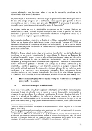 razones adicionales, para investigar sobre el uso de la planeación estratégica en las
universidades del Consejo de Rectores.

En primer lugar, el Ministerio de Educación exige la aprobación del Plan Estratégico a nivel
del más alto cuerpo colegiado en la institución, como requisito para postular a fondos
concursables de nuevos recursos para proyectos MECESUP de enseñanza de pregrado, y
posgrados3, y en los recientemente creados Convenios de Desempeño.4

La segunda razón, es que la acreditación institucional de la Comisión Nacional de
Acreditación (CNAP)5, requiere un plan estratégico para evaluar el proceso de toma de
decisiones, y aplicación de políticas y mecanismos orientados a asegurar la calidad en, al
menos, las áreas de pregrado y gestión institucional.

La formulación de planes estratégicos se fortaleció en Chile a partir del año 2000, con mayor
énfasis en los últimos años, dada las crecientes exigencias del Programa MECESUP de
incorporar indicadores de desempeño en proyectos institucionales, y los incentivos a crear
unidades de Investigación Institucional en las universidades, siguiendo la experiencia de otros
países más desarrollados.

El objetivo de este artículo es investigar el proceso de formulación y uso de la planificación
estratégica en una muestra seleccionada de universidades del Consejo de Rectores. La
investigación permitirá obtener evidencia sobre el funcionamiento de los cuerpos colegiados,
efectividad del proceso de toma de decisiones institucionales, uso de indicadores de
desempeño, y bases para efectuar recomendaciones de políticas. La muestra de universidades
incluye instituciones públicas y privadas del Consejo de Rectores, acreditadas y no
acreditadas, grandes y pequeñas, y con diferentes estructuras y cuerpos colegiados. La
información utilizada proviene de documentos oficiales, algunos de los cuales no están
publicados, y se mantienen como documentos reservados. Estos antecedentes fueron
complementados con entrevistas en profundidad a directivos de las universidades, siguiendo
la experiencia de dos estudios pioneros realizados en Australia durante los años 1995 y 1999.

2           Planeación estratégica e indicadores de desempeño en universidades: Aspectos
            conceptuales y evidencia.

    2.1         Planeación estratégica en universidades.

Hasta hace pocas décadas atrás, la preocupación central de las universidades era la excelencia
académica, la cual se entendía como su misión y objetivo fundamental, minimizando la
preocupación por la medición de resultados, cuantificación de costos, eficacia y eficiencia. A
partir de la década de los ochenta, sin embargo se observa, además de la excelencia
académica, una creciente valoración de estos temas en el sector de educación superior de los
países más desarrollados, y luego gradualmente en el resto del mundo, como consecuencia de

3
  Fondo de Innovación Académica, del Programa de Mejoramiento de la Calidad, y Equidad de la Educación
Superior (MECESUP)
4
  Los Convenios de Desempeño comenzarán a operar a partir del año 2007, previa postulación de proyectos
durante el año 2006 en un plan piloto del Ministerio de Educación.
5
  A partir del año 2006, con la aprobación de la Ley de Acreditación, se crea la Comisión Nacional de
Acreditación, que reemplaza a la antigua Comisión Nacional de Acreditación de Pregrado (CNAP), con nuevas
funciones y reglamentos. Dado que este estudio se centra, principalmente, en el análisis de los planes
estratégicos del periodo comprendido entre 1999-2000 y 2005-6, nos referiremos a la CNAP.


                                                                                                       5
 