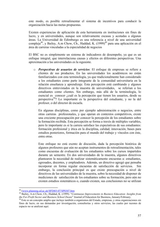 este modo, es posible retroalimentar el sistema de incentivos para conducir la
        organización hacia las metas propuestas.

        Existen experiencias de aplicación de esta herramienta en instituciones sin fines de
        lucro, y en universidades, aunque son relativamente escasas y acotadas a algunas
        áreas. La Universidad de Edimburgo es una referencia a nivel de una universidad
        compleja48, y Bailey, A.m Chow, Ch., Haddad, K. (1999)49 para una aplicación en el
        área de carreras vinculadas a la especialidad de negocios

        El BSC no es simplemente un sistema de indicadores de desempeño, ya que es un
        enfoque integral, que interrelaciona causas y efectos en diferentes perspectivas. Una
        aproximación a las universidades es la siguiente.

             o Perspectivas de usuarios de servicios: El enfoque de empresas se refiere a
               clientes de sus productos. En las universidades los académicos no están
               familiarizados con esta terminología, ya que tradicionalmente han considerado
               a los estudiantes como parte integrante de la comunidad universitaria en la
               relación enseñanza y aprendizaje. Esta percepción está cambiando y algunos
               directivos entrevistados en la muestra de universidades, se referían a los
               estudiantes como clientes. Sin embargo, más allá de la terminología, lo
               esencial es conocer ¿cuál es la percepción que tienen los usuarios, desde su
               perspectiva50? Lo importante es la perspectiva del estudiante, y no la del
               profesor, o del director de escuela.

                 En algunas disciplinas, como por ejemplo administración o negocios, entre
                 otras carreras profesionales, y que operan en contextos competitivos, existe
                 una creciente preocupación por conocer la percepción de los estudiantes sobre
                 la formación recibida. Esta percepción se forma a través de múltiples variables,
                 pero lo importante es si la carrera satisface las expectativas de sus estudiantes:
                 formación profesional y ética en la disciplina, calidad, innovación, bases para
                 estudios posteriores, formación para el mundo del trabajo y vínculos con éste,
                 entre otras.

                 Este enfoque no está exento de discusión, dada la percepción histórica de
                 algunos profesores que aún no aceptan instrumentos de retroalimentación, tales
                 como encuestas de evaluación de los estudiantes sobre los cursos impartidos
                 durante un semestre. En dos universidades de la muestra, algunos directivos
                 plantearon la necesidad de realizar sistemáticamente encuestas a: estudiantes,
                 egresados, docentes, y empleadores. Además, un directivo agregó que pensaba
                 incorporar en forma regular encuestas de satisfacción de servicios. Sin
                 embargo, la conclusión principal es que existe preocupación a nivel de
                 directivos de las universidades de la muestra, sobre la necesidad de disponer de
                 mediciones de satisfacción de los estudiantes sobre su formación, pero aún no
                 existen estudios sistemáticos o, cuando existen, sus conclusiones no se utilizan

48
   (www.planning.ed.ac.uk/SP2003-07/SP0307.htm
49
   Bailey, A.m Chow, Ch., Haddad, K. (1999): “Continuous Improvements in Business Education: Insights from
the For-Profit Sector and Business School Deans” Journal of Education for Business, January/February.
50
   Este es un concepto amplio que incluye también a organismos del Estado, empresas, y otras organizaciones sin
fines de lucro, en sus demandas por investigación, consultorías y otros servicios, las cuales por razones de
espacio no se analizan aquí.


                                                                                                            57
 