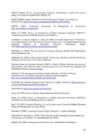 HEFCE (2006a): Review of performance indicators. Consultation to inform the review;
(htpp://www.hefce.ac.uk/pubs/hefce/2006/06_34/.

HEFCE (2006b): Higher Education in Further Education Colleges: Consultation on
HEFCE Policy http://www.hefce.ac.uk/pubs/hefce/2006/06_48/06_48.doc .

HEFCE (2005): Leadership,            Governance     &     Management      in   Universities,
http://www.hefce.ac.uk/lgm/lead/

Hoare, D. (1996): Review of management of higher education institutions, DEETYA,
Australian Government Publishing Service, and Canberra.

Lombardi, J., Craig, D., Capaldi, E., Gater, D. (2002): University Organization, Gobernance,
and Competitiveness. The Top American Research Universities. An Annual Report from the
Lombardi        Program       on     Measuring      University      Performance.     August
2002.(http://thecenter.ufl.edu/UniversityOrganization.pdf)

Mintzberg, H. (1994): The rise and fall of strategic planning, Prentice Hall International,
Hemel Hempstead, UK.

Middaugh, M. (2004) Understanding Faculty Productivity: Standards and Benchmarks for
Colleges and Universities. University of Delaware.

National Center for Education Statistics (2003): A Study of Higher Education Instructional
Expernditures: The Delaware Study of Instructional Costs and Productivity. Research and
Development Report. www.nces.ed.gov

Newby, H. “The management of change in higher education “Sir Howard Newby,
Chief Executive of the Higher Education Funding Council for England
http://www.tu-berlin.de/presse/ql/ql02_rede_newby.pdf).

NACUBO (a): Building Organizational Capacity in Higher Education (http://www.ncci-
cu.org/Visitor/Documents/BOCDescription.f.)

NACUBO (b), http://www.nacubo.org/x1954.xml)

Porter, M. (1996): What is Strategy. Harvard Business Review (Nov-Dec).

Hoare, D. (1996): Review of Management of Higher Education Institutions, DEETYA,
Australian Government Publishing Service, Canberra.

Rae, I. D. (1997): Strategic Planning: is it war by other means? Journal of Higher Education
Policy and Management, 19, 2, pp. 185-94.

Ramsden, P (2000): “Learning to Lead in Higher Education”. London: Routledge.

Rothschild, M. and white L. (1993). “The University on the marketplace: Some insights and
some puzzles, in Clotfelter, Ch. And Rothschild, M. (1993).

Shattock, M. (2003): Managing Succesful Universities. Bell & Bain Ltd, Glasgow.


                                                                                         65
 