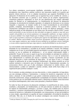 Los planes estratégicos excesivamente detallados, articulados con planes de acción y
presupuestos muy específicos, podrían conllevar una innecesaria rigidez en la gestión que
generen efectos adversos, si no se adoptan mecanismos que aseguren flexibilidad en su
aplicación. El dinamismo de los cambios que se registran hoy en las variables de entorno, y
las frecuentes tensiones que se generan a nivel interno de las propias organizaciones,
constituyen poderosos argumentos en favor de una planificación que asegure adecuados
grados de libertad en su implementación. La formalización del proceso de planeación
estratégica, la articulación de resultados esperados y la adopción de decisiones en un sistema
integrado y congruente, no siempre resulta ser la mejor recomendación en universidades
grandes, complejas, descentralizadas y expuestas a continuos cambios. Un esquema de
orientaciones estratégicas que defina un marco de acción con objetivos generales y metas
indicativas puede ser más apropiado en este último caso. De acuerdo a Hayes (1995) “cuando
usted está perdido en una carretera de alta velocidad, un mapa de caminos es muy útil, pero
cuando está perdido en un terreno pantanoso con topografía cambiante, un mapa caminero
es de poca utilidad. Una simple brújula que el indique la dirección general es de mucho más
valor ya que le permite a usted usar su ingenio para superar las dificultades que encuentre en
el camino. Muchas universidades tienen acuciosos documentos de planes estratégicos, que
son como mapas camineros, que resultan de poca utilidad en un ambiente externo cambiante
y en una cultura organizacional que exige espacio y mucha flexibilidad en sus decisiones”6.

Las universidades están transitando actualmente por un proceso de transformaciones y nuevas
demandas de sus sostenedores y sociedad en un entorno cambiante e incierto. Sin embargo,
cualquiera sea el caso, la universidad requerirá una brújula o un mapa caminero, que guíe sus
acciones ya sea en ambiente de turbulencias o en un entorno relativamente estable y
predecible. El peor de los casos es aquel en que las universidades no anticipan los cambios y
son sorprendidas sistemáticamente por variables externas. Este es el caso de instituciones
cuya administración se mantiene por inercia o responde a factores coyunturales sin una
adecuada dirección o visión consistente de largo plazo. Si este fuese el caso, y el Estado
exigiera la publicación de un plan estratégico institucional, éste último asumiría un rol de
carácter normativo o decorativo, pero sin planes de acción o financiamiento asociados. La
consecuencia directa sería que el plan estratégico institucional no tendría efectos, sería
intranscendente y podría ser redactado a puertas cerradas, desde arriba hacia abajo en la
organización para justificar cualquier evento.

Por el contrario, un plan estratégico con una clara misión, y visión compartida de largo plazo,
con una estrategia, políticas e instrumentos, y sistemas de incentivos congruentes con las
metas a alcanzar, lo más probable es que genere condiciones propicias para avanzar en el
desarrollo institucional, aunque, probablemente acompañadas de tensiones internas debido a
costos políticos que sus autoridades deberán asumir y administrar al adoptar ciertas decisiones
con efectos intertemporales, tales como costos presentes y beneficios futuros.

En todas las fases del proceso de planeación estratégica, la cuantificación de metas, costos,
resultados, y desempeño, son fundamentales, no sólo para efectuar un análisis de evaluación
de impacto de determinadas estrategias y acciones a seguir, sino también para un efectivo
monitoreo, y posterior retroalimentación del proceso. La definición e implementación de un
sistema de incentivos e indicadores de desempeño, con consecuencias, en una universidad no
es tarea simple, especialmente en aquellas de mayor complejidad y diversidad de disciplinas
cultivadas. Más aún, en el diseño de los planes estratégicos una omisión frecuente es el
6
    Citado por Shattock, M. (2003): Managing Succesful Universities. Bell & Bain Ltd, Glasgow.



                                                                                                 7
 