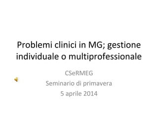 Problemi clinici in MG; gestione
individuale o multiprofessionale
CSeRMEG
Seminario di primavera
5 aprile 2014
 