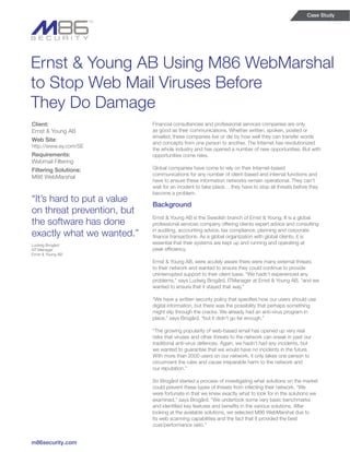 Case Study




Ernst & Young AB Using M86 WebMarshal
to Stop Web Mail Viruses Before
They Do Damage
Client:                     Financial consultancies and professional services companies are only
Ernst & Young AB            as good as their communications. Whether written, spoken, posted or
                            emailed, these companies live or die by how well they can transfer words
Web Site:
                            and concepts from one person to another. The Internet has revolutionized
http://www.ey.com/SE
                            the whole industry and has opened a number of new opportunities. But with
Requirements:               opportunities come risks.
Webmail Filtering
Filtering Solutions:        Global companies have come to rely on their Internet-based
                            communications for any number of client-based and internal functions and
M86 WebMarshal
                            have to ensure these information networks remain operational. They can’t
                            wait for an incident to take place… they have to stop all threats before they
                            become a problem.
“It’s hard to put a value
                            Background
on threat prevention, but
                            Ernst & Young AB is the Swedish branch of Ernst & Young. It is a global
the software has done       professional services company offering clients expert advice and consulting

exactly what we wanted.”    in auditing, accounting advice, tax compliance, planning and corporate
                            finance transactions. As a global organization with global clients, it is
Ludwig Brogård
                            essential that their systems are kept up and running and operating at
NT-Manager                  peak efficiency.
Ernst & Young AB
                            Ernst & Young AB, were acutely aware there were many external threats
                            to their network and wanted to ensure they could continue to provide
                            uninterrupted support to their client base. “We hadn’t experienced any
                            problems,” says Ludwig Brogård, ITManager at Ernst & Young AB, “and we
                            wanted to ensure that it stayed that way.”

                            “We have a written security policy that specifies how our users should use
                            digital information, but there was the possibility that perhaps something
                            might slip through the cracks. We already had an anti-virus program in
                            place,” says Brogård, “but it didn’t go far enough.”

                            “The growing popularity of web-based email has opened up very real
                            risks that viruses and other threats to the network can sneak in past our
                            traditional anti-virus defences. Again, we hadn’t had any incidents, but
                            we wanted to guarantee that we would have no incidents in the future.
                            With more than 2000 users on our network, it only takes one person to
                            circumvent the rules and cause irreparable harm to the network and
                            our reputation.”

                            So Brogård started a process of investigating what solutions on the market
                            could prevent these types of threats from infecting their network. “We
                            were fortunate in that we knew exactly what to look for in the solutions we
                            examined,” says Brogård. “We undertook some very basic benchmarks
                            and identified key features and benefits in the various solutions. After
                            looking at the available solutions, we selected M86 WebMarshal due to
                            its web scanning capabilities and the fact that it provided the best
                            cost/performance ratio.”


m86security.com
 