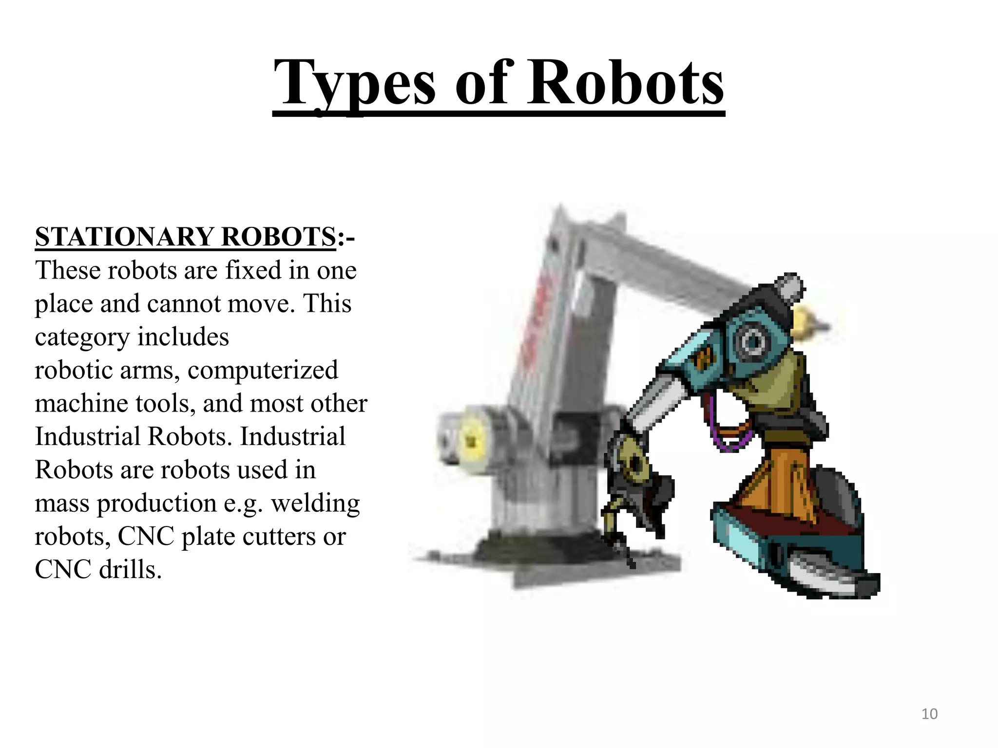 Types of Robots
STATIONARY ROBOTS:-
These robots are fixed in one
place and cannot move. This
category includes
robotic arms, computerized
machine tools, and most other
Industrial Robots. Industrial
Robots are robots used in
mass production e.g. welding
robots, CNC plate cutters or
CNC drills.
10
 