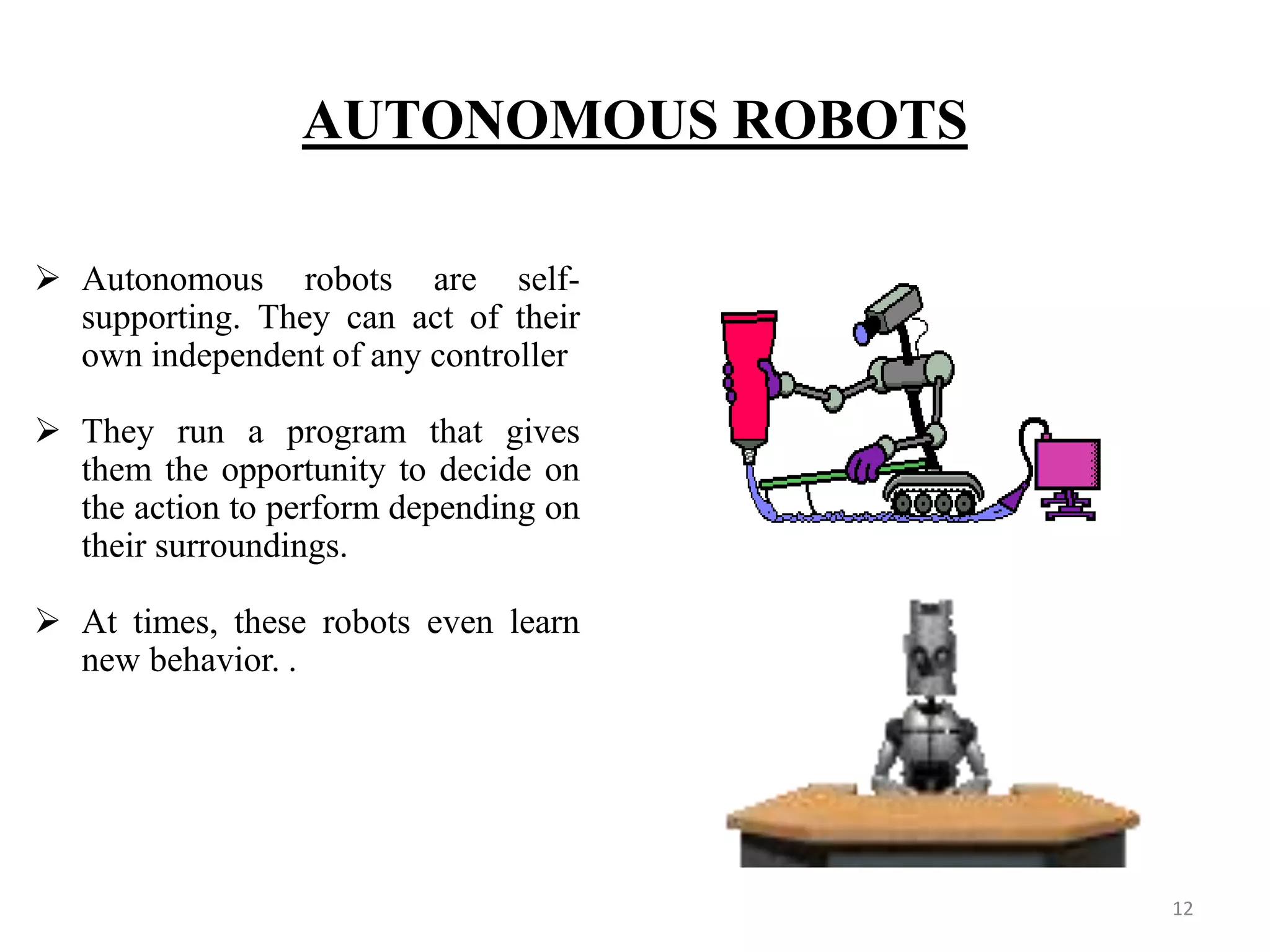 AUTONOMOUS ROBOTS
 Autonomous robots are self-
supporting. They can act of their
own independent of any controller
 They run a program that gives
them the opportunity to decide on
the action to perform depending on
their surroundings.
 At times, these robots even learn
new behavior. .
12
 