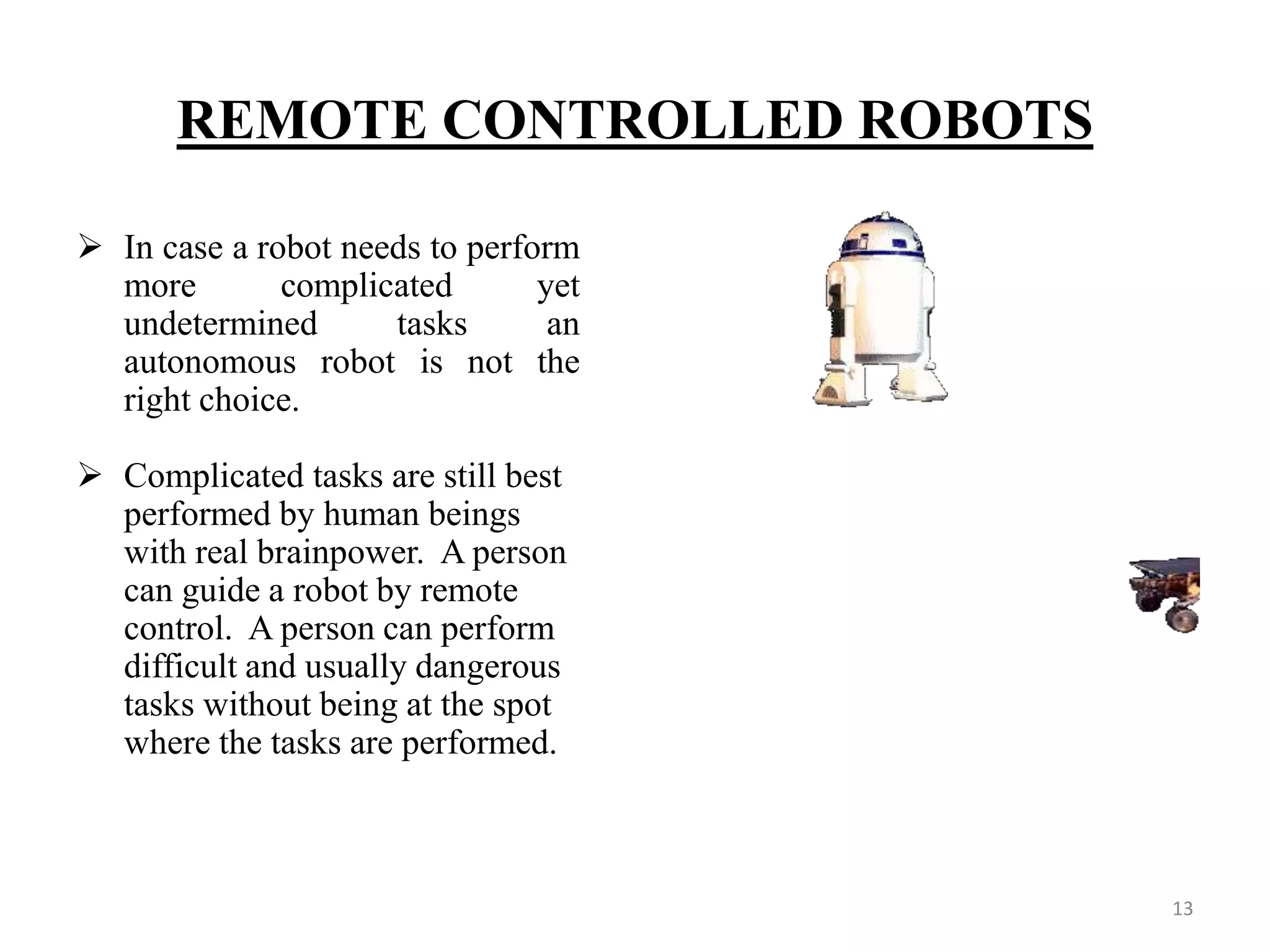 REMOTE CONTROLLED ROBOTS
 In case a robot needs to perform
more complicated yet
undetermined tasks an
autonomous robot is not the
right choice.
 Complicated tasks are still best
performed by human beings
with real brainpower. A person
can guide a robot by remote
control. A person can perform
difficult and usually dangerous
tasks without being at the spot
where the tasks are performed.
13
 