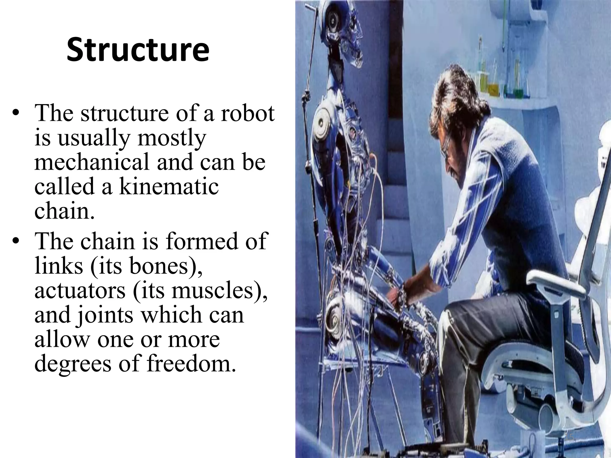 Structure
• The structure of a robot
is usually mostly
mechanical and can be
called a kinematic
chain.
• The chain is formed of
links (its bones),
actuators (its muscles),
and joints which can
allow one or more
degrees of freedom.
15
 