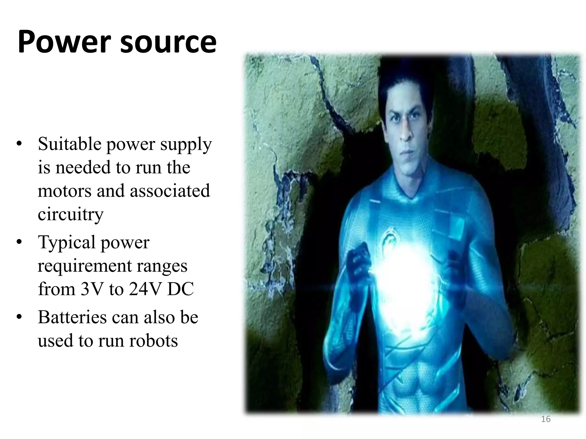 Power source
• Suitable power supply
is needed to run the
motors and associated
circuitry
• Typical power
requirement ranges
from 3V to 24V DC
• Batteries can also be
used to run robots
16
 