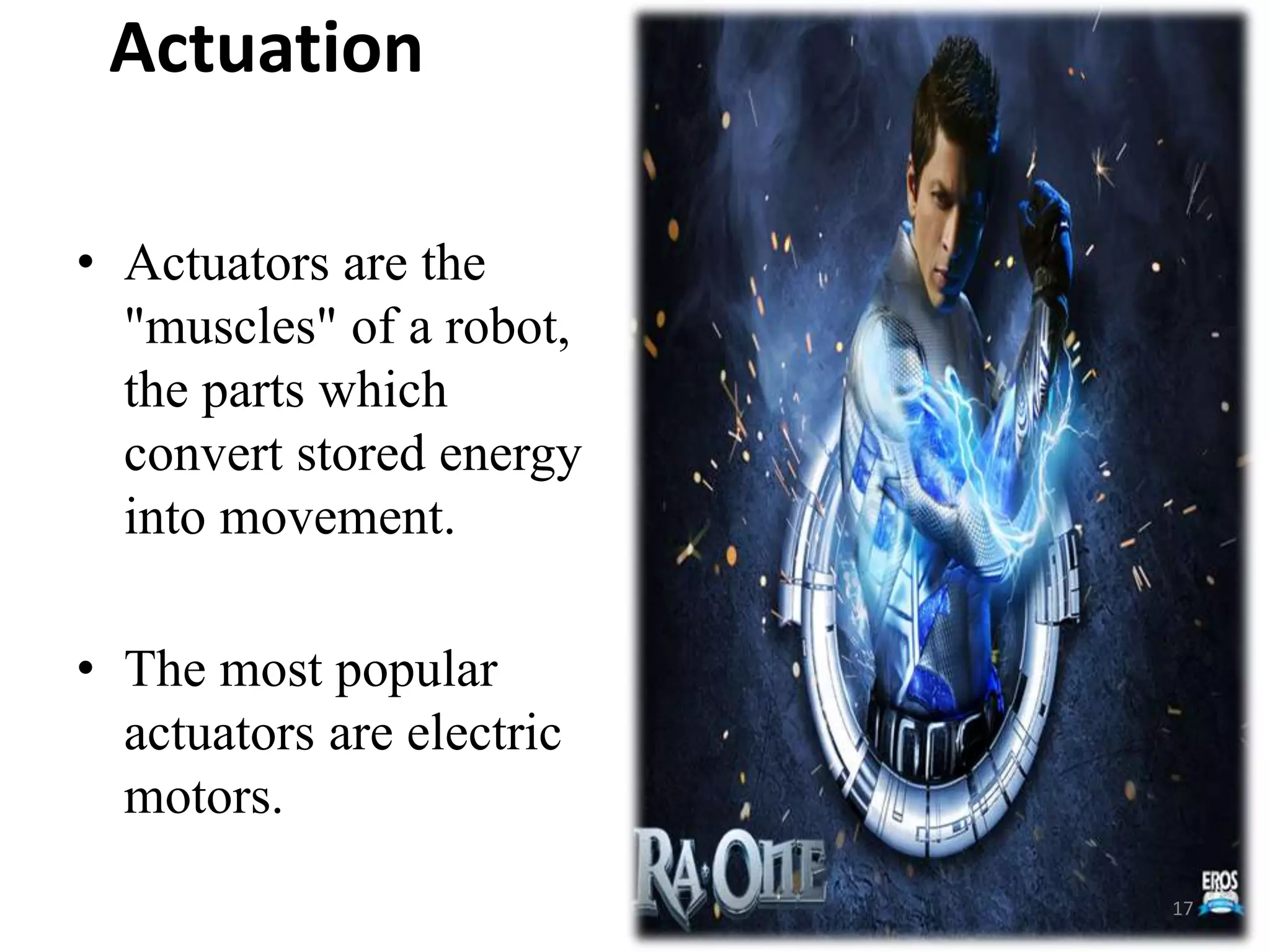 Actuation
• Actuators are the
"muscles" of a robot,
the parts which
convert stored energy
into movement.
• The most popular
actuators are electric
motors.
17
 