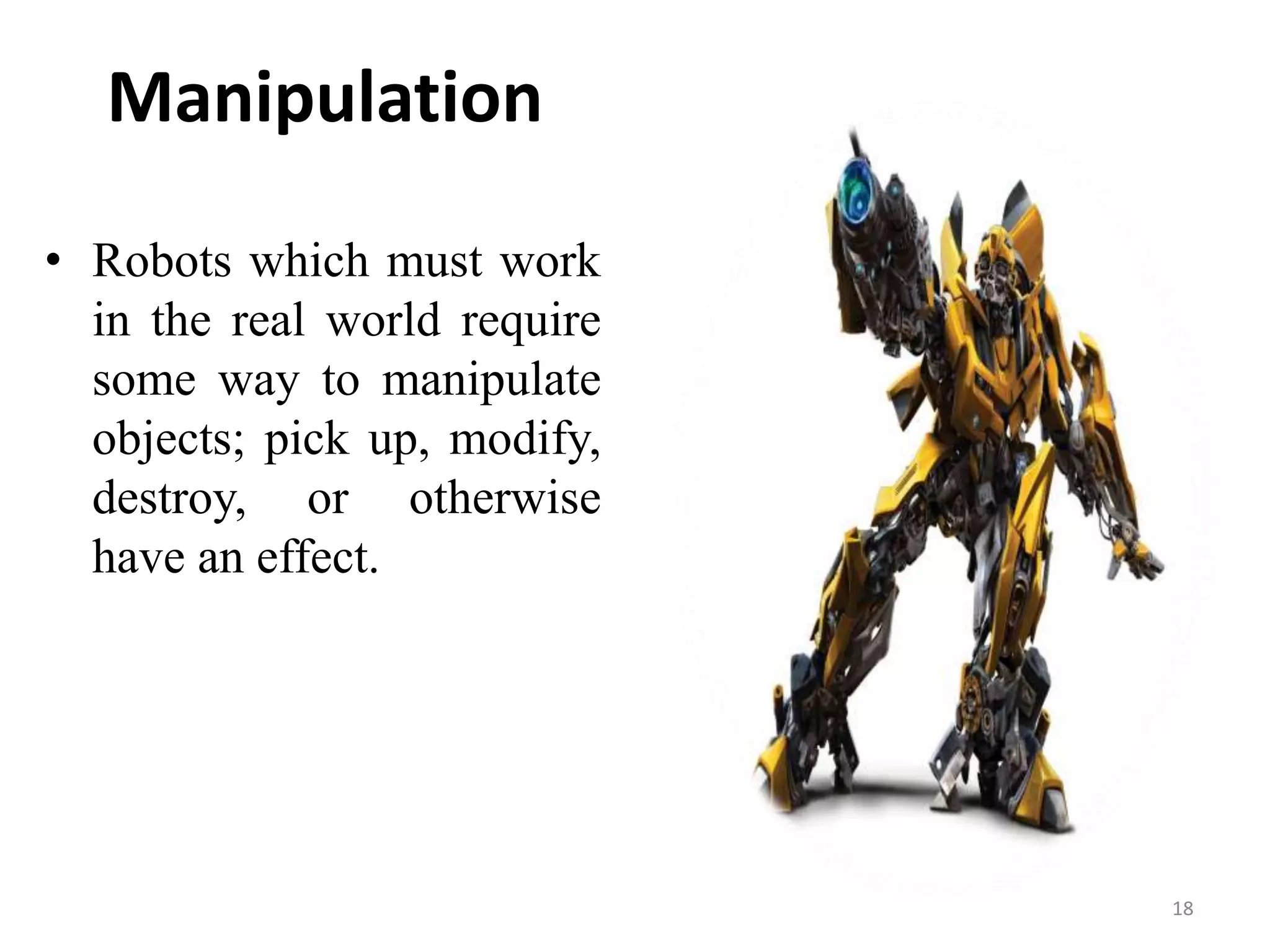 Manipulation
• Robots which must work
in the real world require
some way to manipulate
objects; pick up, modify,
destroy, or otherwise
have an effect.
18
 