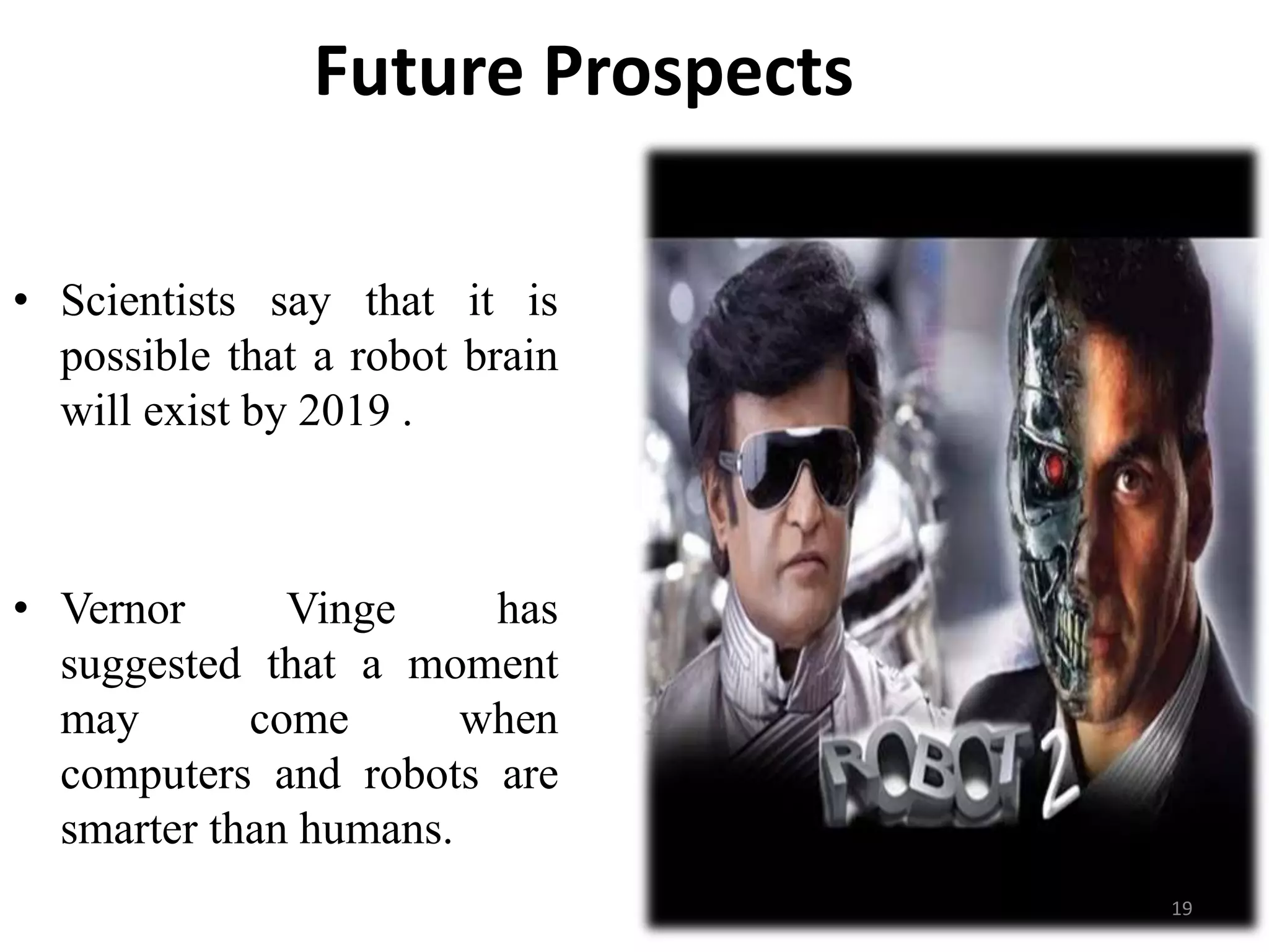 Future Prospects
• Scientists say that it is
possible that a robot brain
will exist by 2019 .
• Vernor Vinge has
suggested that a moment
may come when
computers and robots are
smarter than humans.
19
 