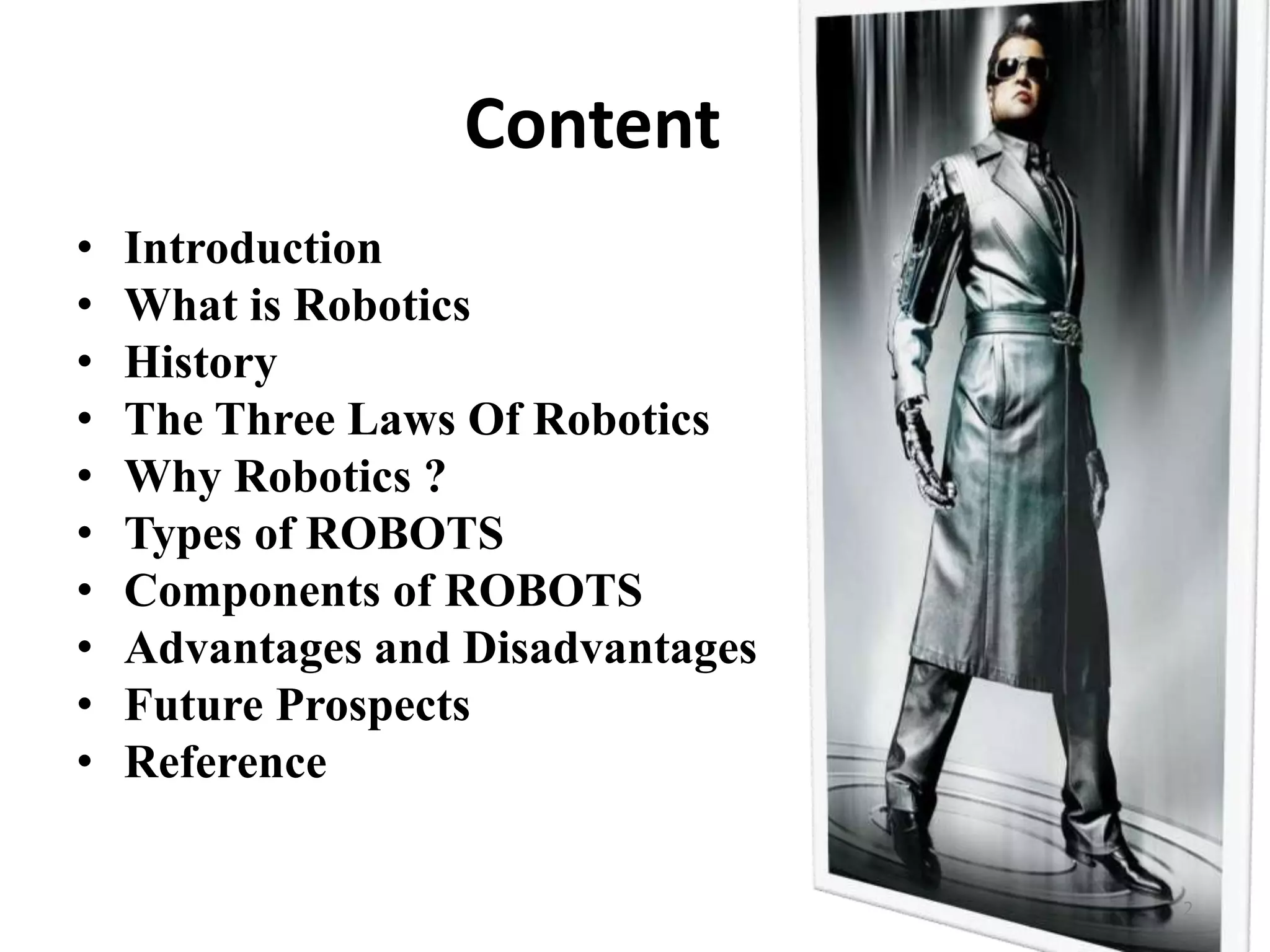 Content
• Introduction
• What is Robotics
• History
• The Three Laws Of Robotics
• Why Robotics ?
• Types of ROBOTS
• Components of ROBOTS
• Advantages and Disadvantages
• Future Prospects
• Reference
2
 