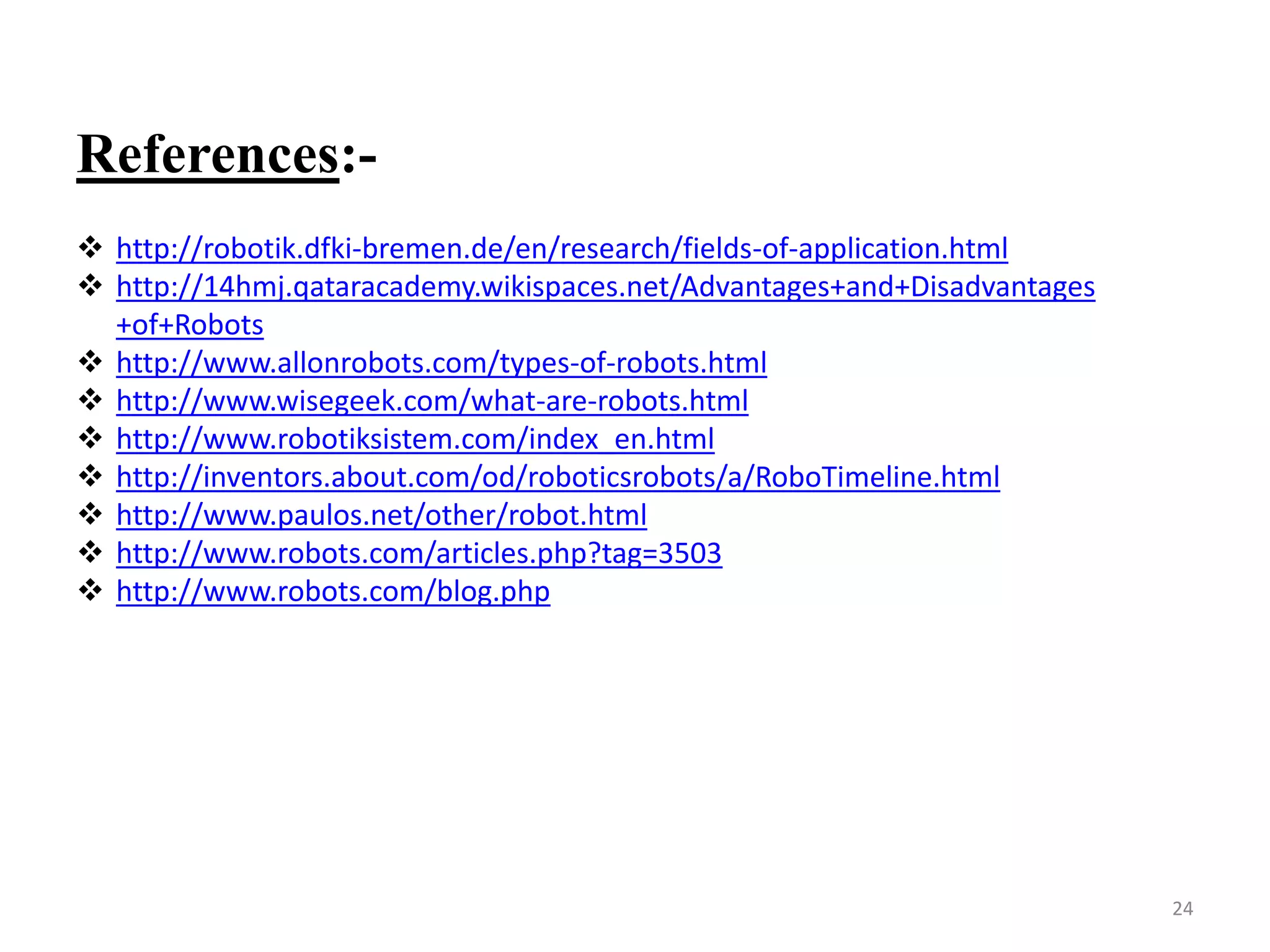 References:-
 http://robotik.dfki-bremen.de/en/research/fields-of-application.html
 http://14hmj.qataracademy.wikispaces.net/Advantages+and+Disadvantages
+of+Robots
 http://www.allonrobots.com/types-of-robots.html
 http://www.wisegeek.com/what-are-robots.html
 http://www.robotiksistem.com/index_en.html
 http://inventors.about.com/od/roboticsrobots/a/RoboTimeline.html
 http://www.paulos.net/other/robot.html
 http://www.robots.com/articles.php?tag=3503
 http://www.robots.com/blog.php
24
 