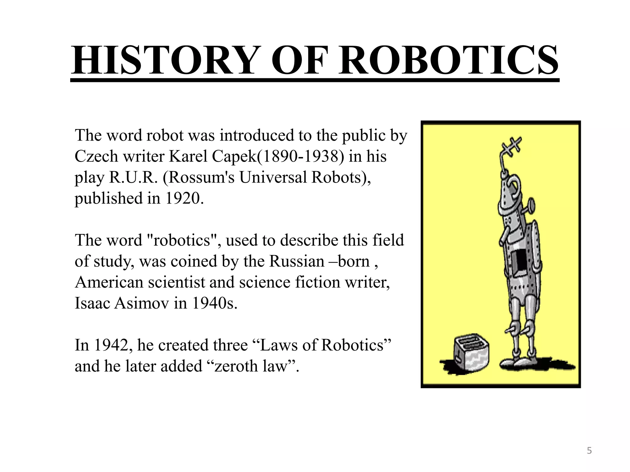 HISTORY OF ROBOTICS
The word robot was introduced to the public by
Czech writer Karel Capek(1890-1938) in his
play R.U.R. (Rossum's Universal Robots),
published in 1920.
The word "robotics", used to describe this field
of study, was coined by the Russian –born ,
American scientist and science fiction writer,
Isaac Asimov in 1940s.
In 1942, he created three “Laws of Robotics”
and he later added “zeroth law”.
5
 