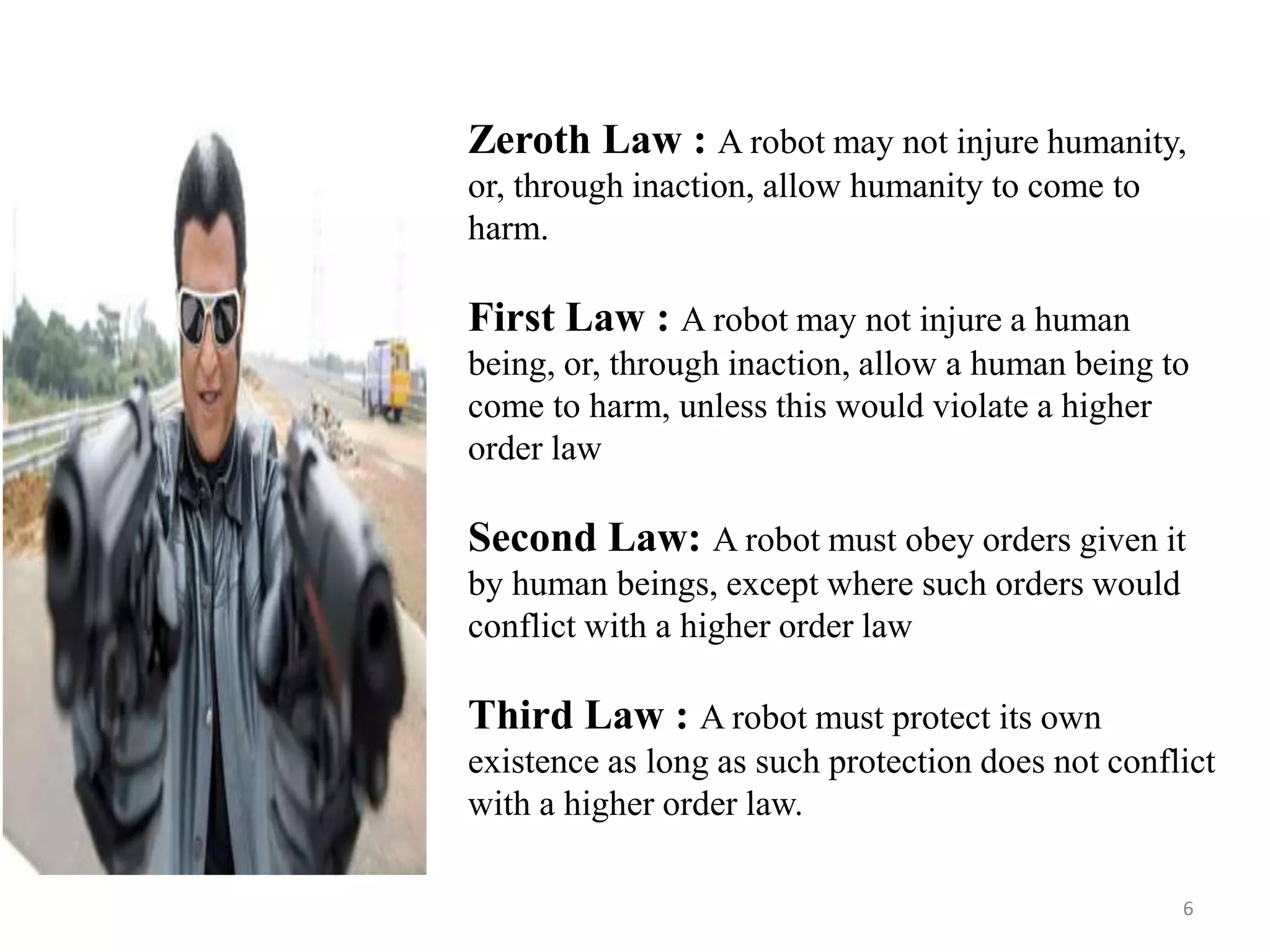 Zeroth Law : A robot may not injure humanity,
or, through inaction, allow humanity to come to
harm.
First Law : A robot may not injure a human
being, or, through inaction, allow a human being to
come to harm, unless this would violate a higher
order law
Second Law: A robot must obey orders given it
by human beings, except where such orders would
conflict with a higher order law
Third Law : A robot must protect its own
existence as long as such protection does not conflict
with a higher order law.
6
 