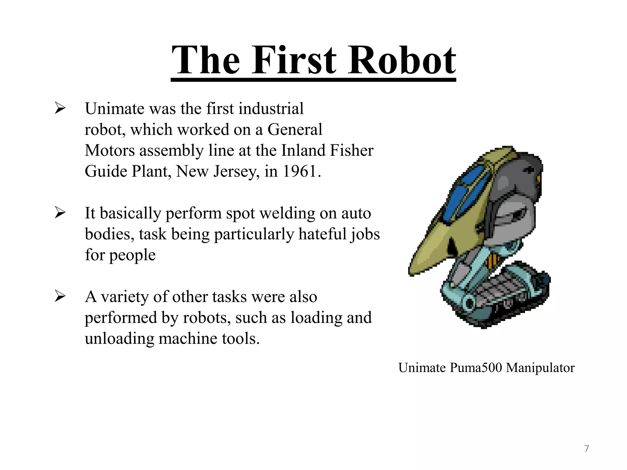 The First Robot
Unimate Puma500 Manipulator
 Unimate was the first industrial
robot, which worked on a General
Motors assembly line at the Inland Fisher
Guide Plant, New Jersey, in 1961.
 It basically perform spot welding on auto
bodies, task being particularly hateful jobs
for people
 A variety of other tasks were also
performed by robots, such as loading and
unloading machine tools.
7
 