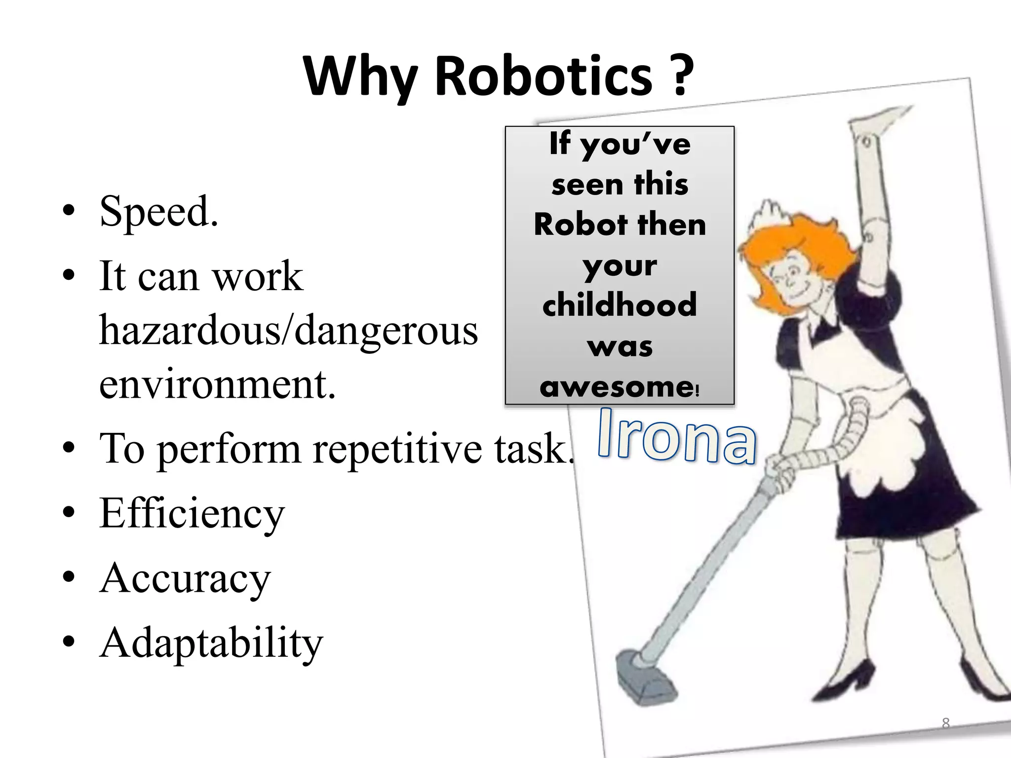 Why Robotics ?
• Speed.
• It can work
hazardous/dangerous
environment.
• To perform repetitive task.
• Efficiency
• Accuracy
• Adaptability
8
If you’ve
seen this
Robot then
your
childhood
was
awesome!
 