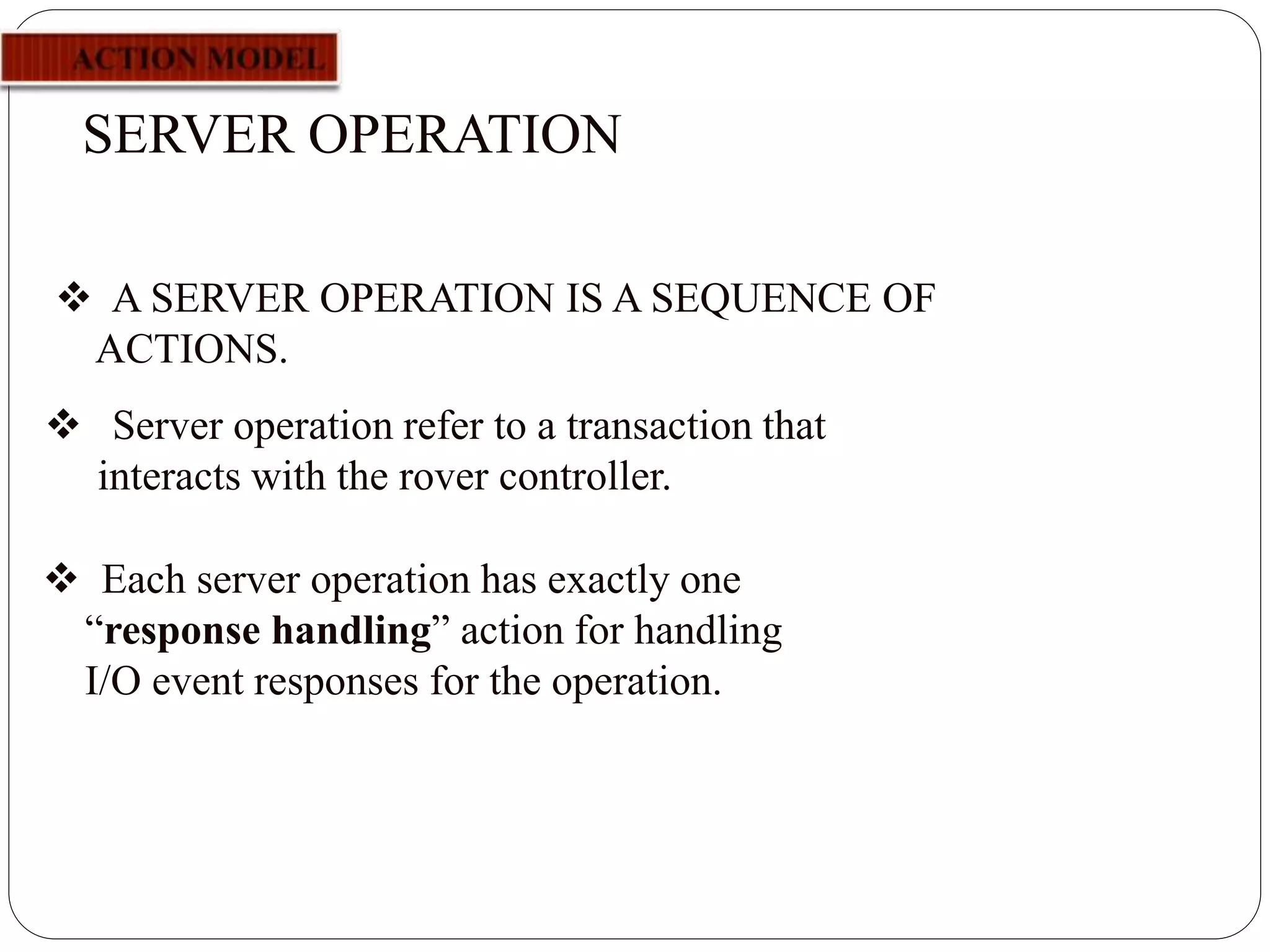 SERVER OPERATION
 Server operation refer to a transaction that
interacts with the rover controller.
 A SERVER OPERATION IS A SEQUENCE OF
ACTIONS.
 Each server operation has exactly one
“response handling” action for handling
I/O event responses for the operation.
 